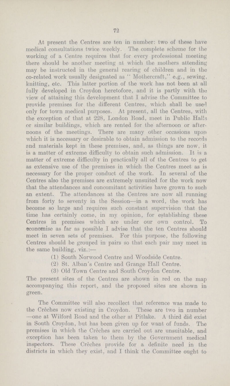 72 At present the Centres are ten in number: two of these have medical consultations twice weekly. The complete scheme for the working of a Centre requires that for every professional meeting there should be another meeting at which the mothers attending may be instructed in the general rearing of children and in the co-related work usually designated as  Mothercraft, e.g., sewing, knitting, etc. This latter portion of the work has not been at all fully developed in Croydon heretofore, and it is partly with the view of attaining this development that I advise the Committee to provide premises for the different Centres, which shall be used only for town medical purposes. At present, all the Centres, with the exception of that at 228, London Road, meet in Public Halls or similar buildings, which are rented for the afternoon or after noons of the meetings. There are many other occasions upon which it is necessary or desirable to obtain admission to the records find materials kept in these premises, and, as things are now, it is a matter of extreme difficulty to obtain such admission. It is a matter of extreme difficulty in practically all of the Centres to get as extensive use of the premises in which the Centres meet as is necessary for the proper conduct of the work. In several of the Centres also the premises are extremely unsuited for the work now that the attendances and concomitant activities have grown to such an extent. The attendances at the Centres are now all running from forty to seventy in the Session—in a word, the work has become so large and requires such constant supervision that the time has certainly come, in my opinion, for establishing these Centres in premises which are under our own control. To economise as far as possible I advise that the ten Centres should meet in seven sets of premises. For this purpose, the following Centres should be grouped in pairs so that each pair may meet in the same building, viz.:— (1) South Norwood Centre and Woodside Centre. (2) St. Alban's Centre and Grange Hall Centre. (3) Old Town Centre and South Croydon Centre. The present sites of the Centres are shown in red on the map accompanying this report, and the proposed sites are shown in green. The Committee will also recollect that reference was made to the Creches now existing in Croydon. These are two in number —one at Wilford Road and the other at Pitlake. A third did exist in South Croydon, but has been given up for want of funds. The premises in which the Creches are carried out are unsuitable, and exception has been taken to them by the Government medical inspectors. These Creches provide for a definite need in the districts in which they exist, and I think the Committee ought to