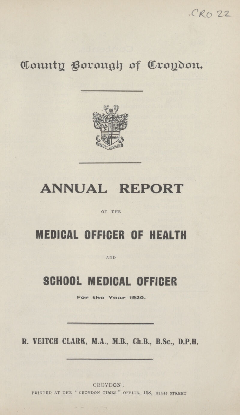 CRO 22 County Borough of Croydon. ANNUAL REPORT OF THE MEDICAL OFFICER OF HEALTH and SCHOOL MEDICAL OFFICER For- the Year- 1920. R. VEITCH CLARK, M.A., M.B., Ch.B., B.Sc., D.P.H. CROYDON: printed at the croydon times office, 108, high STREET