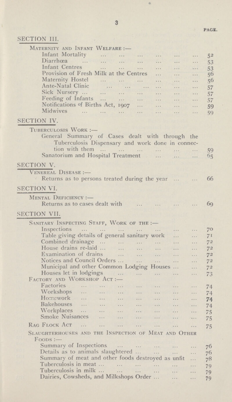 3 PAGE. SECTION III. Maternity and Infant Welfare :— Infant Mortality ... ... ... ... ... ... 52 Diarrhoea ... ... ... ... ... ... ... 53 Infant Centres ... ... ... ... ... ... 53 Provision of Fresh Milk at the Centres ... ... ... 56 Maternity Hostel ... ... ... ... ... ... 56 Ante-Natal Clinic ... ... ... ... 57 Sick Nursery ... ... ... ... ... ... ... 57 Feeding of Infants ... ... ... ... ... ... 57 Notifications of Births Act, 1907 ... ... ... ... 59 Midwives ... ... ... ... ... ... ... 59 SECTION IV. Tuberculosis Work :— General Summary of Cases dealt with through the Tuberculosis Dispensary and work done in connec tion with them ... ... ... ... ... ... .59 Sanatorium and Hospital Treatment ... ... ... 65 SECTION V. Venereal Disease :— Returns as to persons treated during the year ... ... 66 SECTION VI. Mental Deficiency :— Returns as to cases dealt with ... ... ... 69 SECTION VII. Sanitary Inspecting Staff, Work of the :— Inspections ... ... ... ... ... ••• 7° Table giving details of general sanitary work ... ... 71 Combined drainage ... ... ... ... ... ... 72 House drains re-laid ... ... ... ... ... 72 Examination of drains ... ... ... ... ... 72 Notices and Council Orders ... ... ... ... ... 72 Municipal and other Common Lodging Houses ... ... 72 Houses let in lodgings ... ... ... ... ... 73 Factory and Workshop Act :— Factories ... ... ... ... ... ••• 74 Workshops ... ... ... ... ... ... ... 74 Homework ... ... ... ... ... ... ... 74 Bakehouses ... ... ... ... ... ... ... 74 Workplaces ... ... ... ... ... ... ... 75 Smoke Nuisanccs ... ... ... ... ... ... 75 Rag Flock Act 75 Slaughterhouses and the Inspection of Meat and Other Foods :— Summary of Inspections ... ... ... ... ... 76 Details as to animals slaughtered ... ... ... ... 76 Summary of meat and other foods destroyed as unfit ... 78 Tuberculosis in meat ... ... ... ... ... ... 79 Tuberculosis in milk ... ... ... ... ... ... 79 Dairies, Cowsheds, and Milkshops Order ... ... ... 79