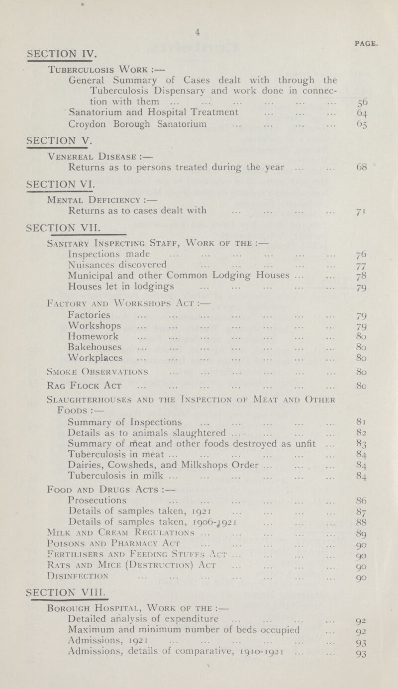 4 page. SECTION IV. Tuberculosis Work :— General Summary of Cases dealt with through the Tuberculosis Dispensary and work done in connec tion with them 56 Sanatorium and Hospital Treatment 64 Croydon Borough Sanatorium 65 SECTION V. Venereal Disease :— Returns as to persons treated during the year 68 SECTION VI. Mental Deficiency:— Returns as to cases dealt with 71 SECTION VII. Sanitary Inspecting Staff, Work of the:— Inspections made 76 Nuisances discovered 77 Municipal and other Common Lodging Houses 78 Houses let in lodgings 79 Factory and Workshops Act :— Factories 79 Workshops 79 Homework 80 Bakehouses 80 Workplaces 80 Smoke Observations 80 Rag Flock Act 80 Slaughterhouses and the Inspection of Meat and Other Foods:— Summary of Inspections 81 Details as to animals slaughtered 82 Summary of meat and other foods destroyed as unfit 83 Tuberculosis in meat 84 Dairies, Cowsheds, and Milkshops Order 84 Tuberculosis in milk 84 Food and Drugs Acts :— Prosecutions 86 Details of samples taken, 1921 87 Details of samples taken, 1906-J921 88 Milk and Cream Regulations 89 Poisons and Pharmacy Act 90 Fertilisers and Feeding Stuffs Act 90 Rats and Mice (Destruction) Act 90 SECTION VIII. Borough Hospital, Work of the :— Detailed analysis of expenditure 92 Maximum and minimum number of beds occupied 92 Admissions, 1921 93 Admissions, details of comparative, 1910-1921 93