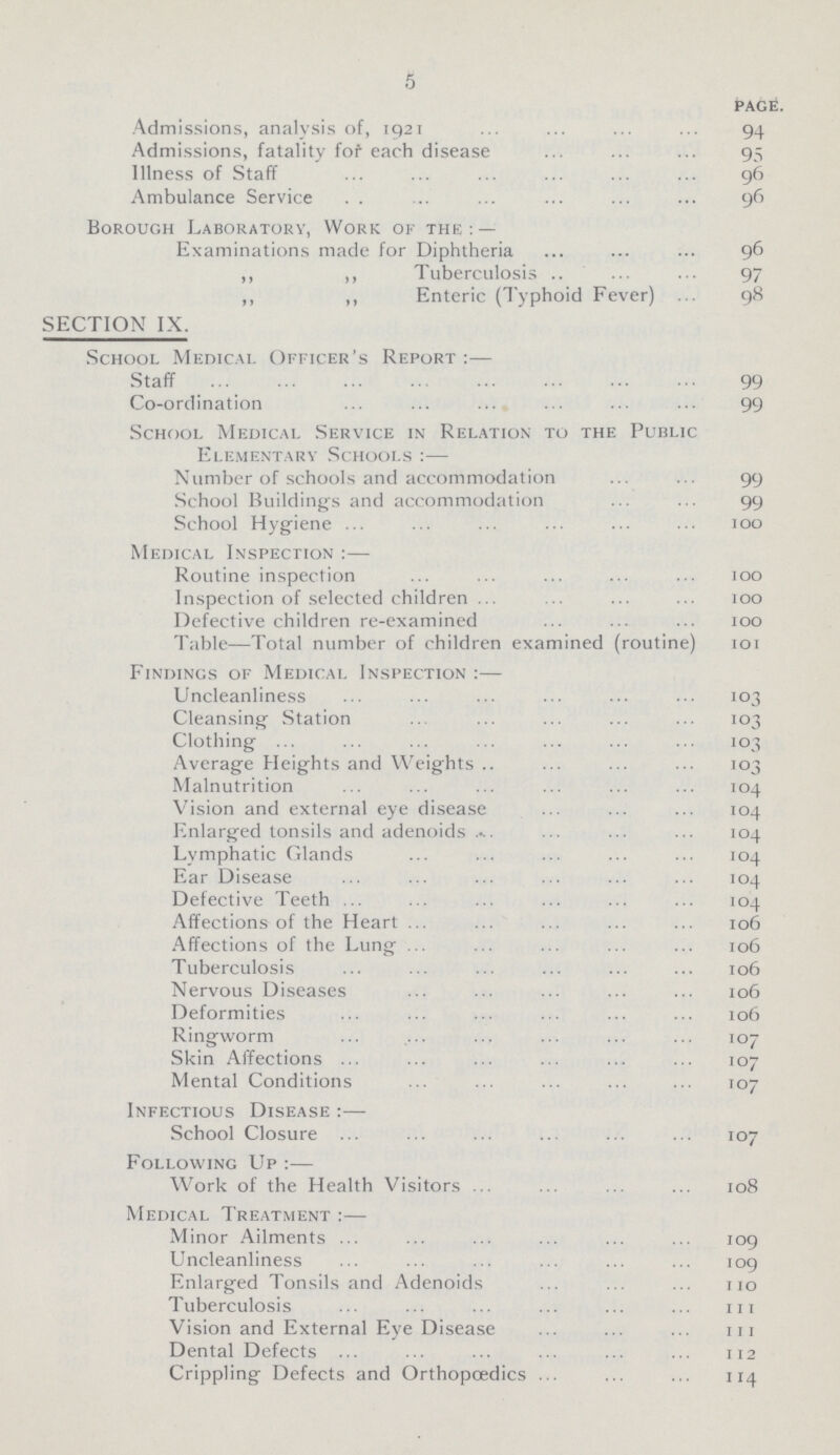 5 page. Admissions, analysis of, 1921 94 Admissions, fatality fof each disease 95 Illness of Staff 96 Ambulance Service . . 96 Borough Laboratory, Work of the : — Examinations made for Diphtheria 96 ,, ,, Tuberculosis 97 ,, ,, Enteric (Typhoid Fever) 98 SECTION IX. School Medical Officer's Report :— Staff 99 Co-ordination 99 School Medical Service in Relation to the Public Elementary Schools :— Number of schools and accommodation 99 School Building's and accommodation 99 School Hygiene 100 Medical Inspection :— Routine inspection 100 Inspection of selected children 100 Defective children re-examined 100 Table—Total number of children examined (routine) 101 Findings of Medical Inspection :— Uncleanliness 103 Cleansing Station 103 Clothing 103 Average Heights and Weights 103 Malnutrition 104 Vision and external eye disease 104 Enlarged tonsils and adenoids 104 Lymphatic Glands 104 Ear Disease 104 Defective Teeth 104 Affections of the Heart 106 Affections of the Lung 106 Tuberculosis 106 Nervous Diseases 106 Deformities 106 Ringworm 107 Skin Affections 107 Mental Conditions 107 Infectious Disease :— School Closure 107 Following Up :— Work of the Health Visitors 108 Medical Treatment :— Minor Ailments 109 Uncleanliness 109 Enlarged Tonsils and Adenoids 110 Tuberculosis 111 Vision and External Eye Disease 111 Dental Defects 112 Crippling Defects and Orthopoedics 114