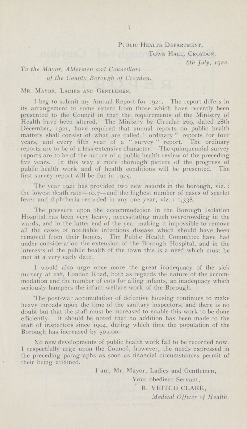 7 Public Health Department, Town Hall, Croydon, 6th July, IQ22. To the Mayor, Aldermen and Councillors of the County Borough of Croydon. Mr. Mayor, Ladies and Gentlemen, I beg to submit my Annual Report for 1921. The report differs in its arrangement to some extent from those which have recently been presented to the Council in that the requirements of the Ministry of Health have been altered. The Ministry by Circular 269, dated 28th December, 1921, have required that annual reports on public health matters shall consist of what are called ordinary reports for four years, and every fifth year of a survey report. The ordinary reports are to be of a less extensive character. The quinquennial survey reports are to be of the nature of a public health review of the preceding five years. In this way a more thorough picture of the progress of public health work and of health conditions will be presented. The first survey report will be due in 1925. The year 1921 has provided two new records in the borough, viz. : the lowest death rate—10.7—and the highest number of cases of scarlet fever and diphtheria recorded in any one year, viz. : 1,338. The pressure upon the accommodation in the Borough Isolation Hospital has been very heavy, necessitating much overcrowding in the wards, and in the latter end of the year making it impossible to remove all the cases of notifiable infectious disease which should have been removed from their homes. The Public Health Committee have had under consideration the extension of the Borough Hospital, and in the interests of the public health of the town this is a need which must be met at a very early date. I would also urge once more the great inadequacy of the sick nursery at 228, London Road, both as regards the nature of the accom modation and the number of cots for ailing infants, an inadequacy which seriously hampers the infant welfare work of the Borough. The post-war accumulation of defective housing continues to make heavy inroads upon the time of the sanitary inspectors, and there is no doubt but that the staff must be increased to enable this work to be done efficiently. It should be noted that no addition has been made to the staff of inspectors since 1904, during which time the population of the Borough has increased by 50,000. No new developments of public health work fall to be recorded now. I respectfully urge upon the Council, however, the needs expressed in the preceding paragraphs as soon as financial circumstances permit of their being attained. I am, Mr. Mayor, Ladies and Gentlemen, Your obedient Servant, R. VEITCH CLARK, Medical Officer of Health.