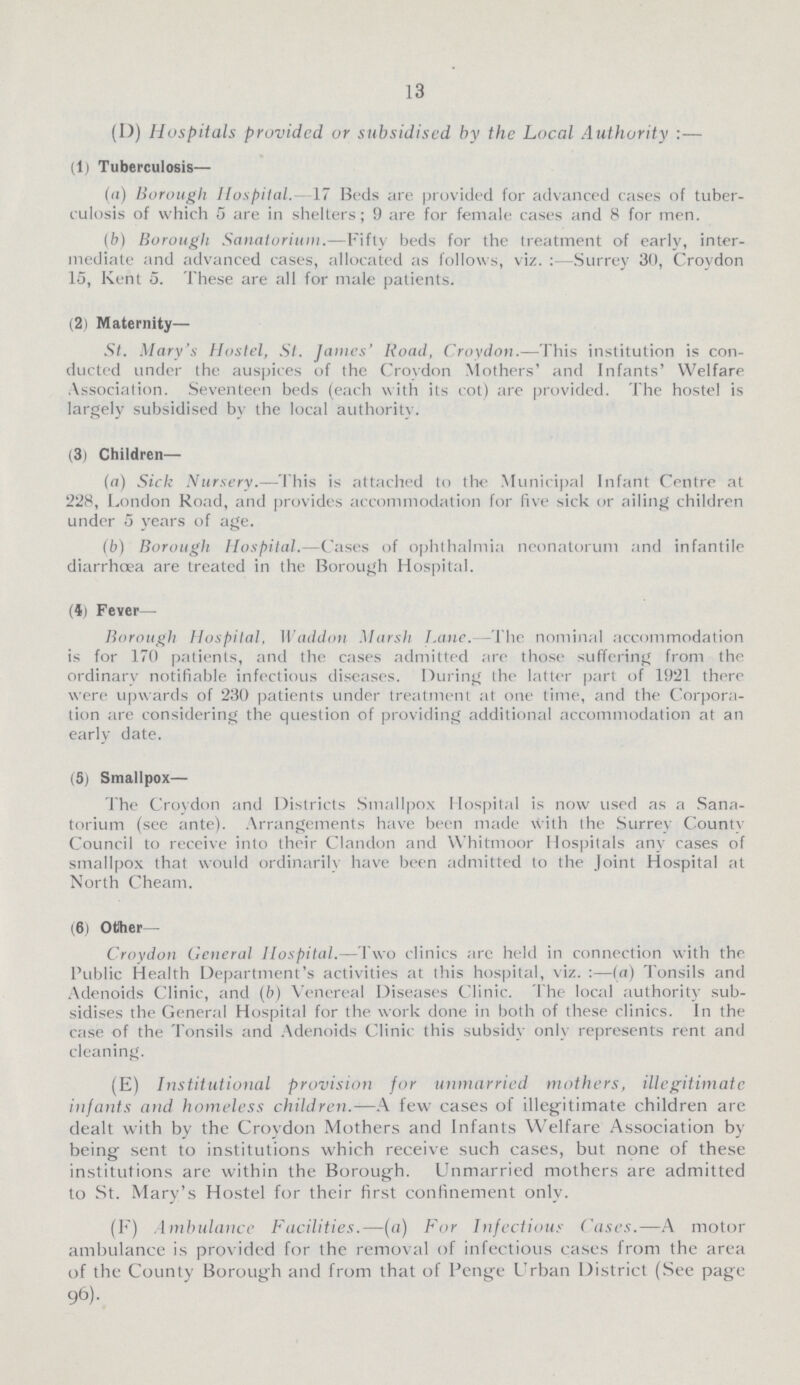 13 (I)) Hospitals provided or subsidised by the Local Authority:— (1) Tuberculosis— (a) Borough Hospital. 17 Beds are provided for advanced cases of tuber culosis of which 5 are in shelters; 9 are for female cases and 8 for men. (b) Borough Sanatorium.—Fifty beds for the treatment of early, inter mediate and advanced cases, allocated as follows, viz. Surrey 30, Croydon 15, Kent 5. These are all for male patients. (2) Maternity— St. Mary's Hostel, St. James' Road, Croydon.—This institution is con ducted under the auspices of the Croydon Mothers' and Infants' Welfare Association. Seventeen beds (each with its cot) are provided. The hostel is largely subsidised by the local authority. (3) Children— (a) Sick Nursery.—This is attached to the Municipal Infant Centre at 228, London Road, and provides accommodation for five sick or ailing children under 5 years of age. (b) Borough Hospital.—Cases of ophthalmia neonatorum and infantile diarrhoea are treated in the Borough Hospital. (4) Fever— Borough Hospital. Waddon Marsh Lanc. -The nominal accommodation is for 170 patients, and the cases admitted are those suffering from the ordinary notifiable infectious diseases. During the latter part of 1921 there were upwards of 230 patients under treatment at one time, and the Corpora tion are considering the question of providing additional accommodation at an early date. (5) Smallpox— The Croydon and Districts Smallpox Hospital is now used as a Sana torium (see ante). Arrangements have been made with the Surrey County Council to reccive into their Clandon and Whitmoor Hospitals any cases of smallpox that would ordinarily have been admitted to the Joint Hospital at North Cheam. (6) Other— Croydon General Hospital.—Two clinics arc held in connection with the Public Health Department's activities at this hospital, viz. :—(a) Tonsils and Adenoids Clinic, and (b) Venereal Diseases Clinic. The local authority sub sidises the General Hospital for the work done in both of these clinics. In the case of the Tonsils and Adenoids Clinic this subsidy only represents rent and cleaning. (E) Institutional provision for unmarried mothers, illegitimate infants and homeless children.—A few cases of illegitimate children are dealt with by the Croydon Mothers and Infants Welfare Association by being sent to institutions which receive such cases, but none of these institutions are within the Borough. Unmarried mothers are admitted to St. Mary's Hostel for their first confinement only. (F) Ambulance Facilities.—(a) For Infectious Cases.—A motor ambulance is prov ided for the removal of infectious cases from the area of the County Borough and from that of Penge Urban District (See page 96).