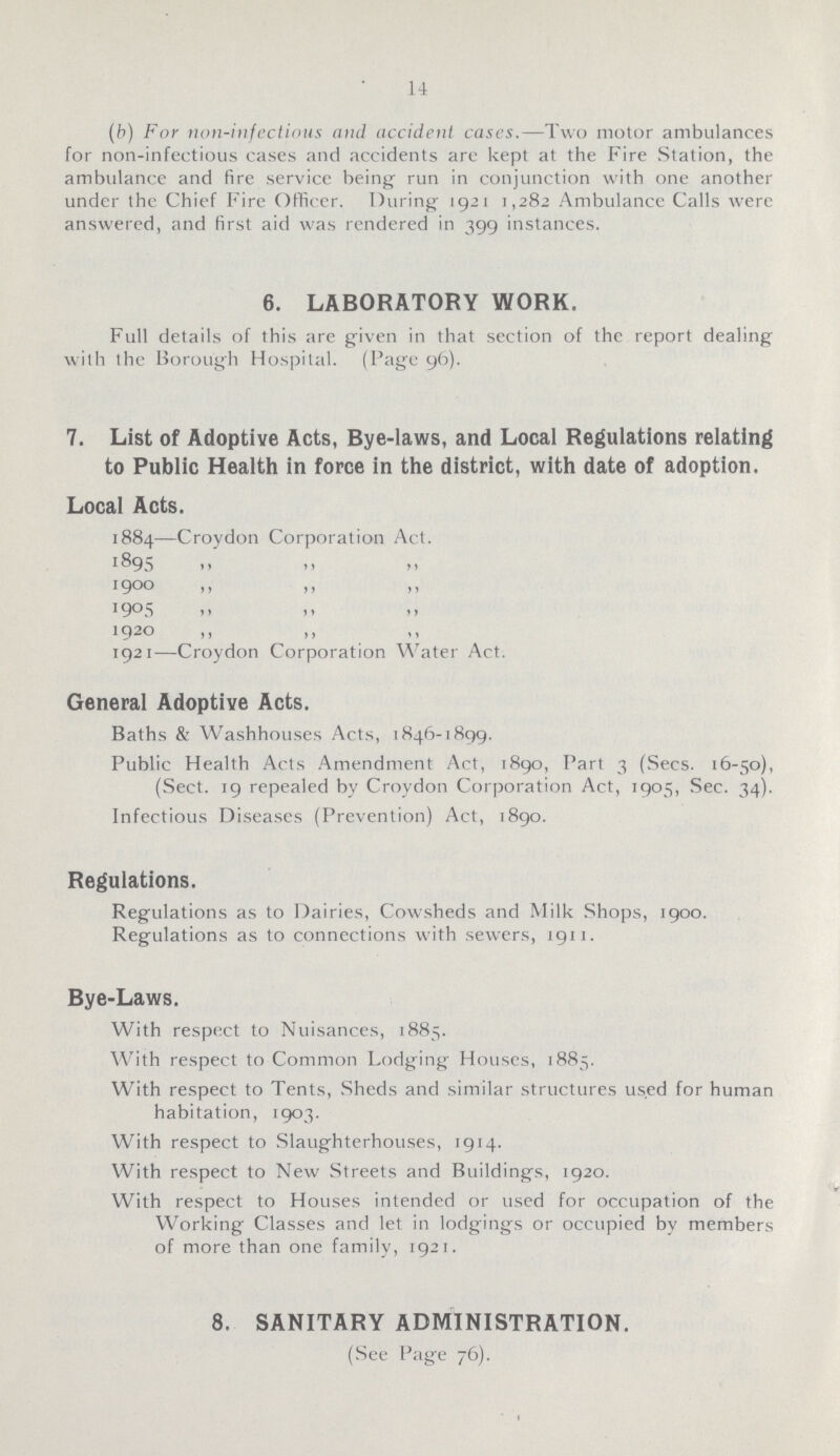 14 (b) For non-infectious and accident cases.—Two motor ambulances for non-infectious cases and accidents are kept at the Fire Station, the ambulance and fire service being run in conjunction with one another under the Chief Fire Officer. During 1921 1,282 Ambulance Calls were answered, and first aid was rendered in 399 instances, 6. LABORATORY WORK. Full details of this are given in that section of the report dealing with the Borough Hospital. (Page 96). 7. List of Adoptive Acts, Bye-laws, and Local Regulations relating to Public Health in force in the district, with date of adoption. Local Acts. 1884—Croydon Corporation Act. 1895 1900 ,, ,, ,, 1905 ,, ,, ,, 1920 ,, ,, ,, 1921—Croydon Corporation Water Act. General Adoptive Acts. Baths & Washhouses Acts, 1846-1899. Public Health Acts Amendment Act, 1890, Part 3 (Sees. 16-50), (Sect. 19 repealed bv Croydon Corporation Act, 1905, Sec. 34). Infectious Diseases (Prevention) Act, 1890. Regulations. Regulations as to Dairies, Cowsheds and Milk Shops, 1900. Regulations as to connections with sewers, 1911. Bye-Laws. With respect to Nuisances, 1885. With respect to Common Lodging Houses, 1885. With respect to Tents, Sheds and similar structures used for human habitation, 1903. With respect to Slaughterhouses, 1914. With respect to New Streets and Buildings, 1920. With respect to Houses intended or used for occupation of the Working Classes and let in lodgings or occupied by members of more than one family, 1921. 8. SANITARY ADMINISTRATION. (See Page 76).