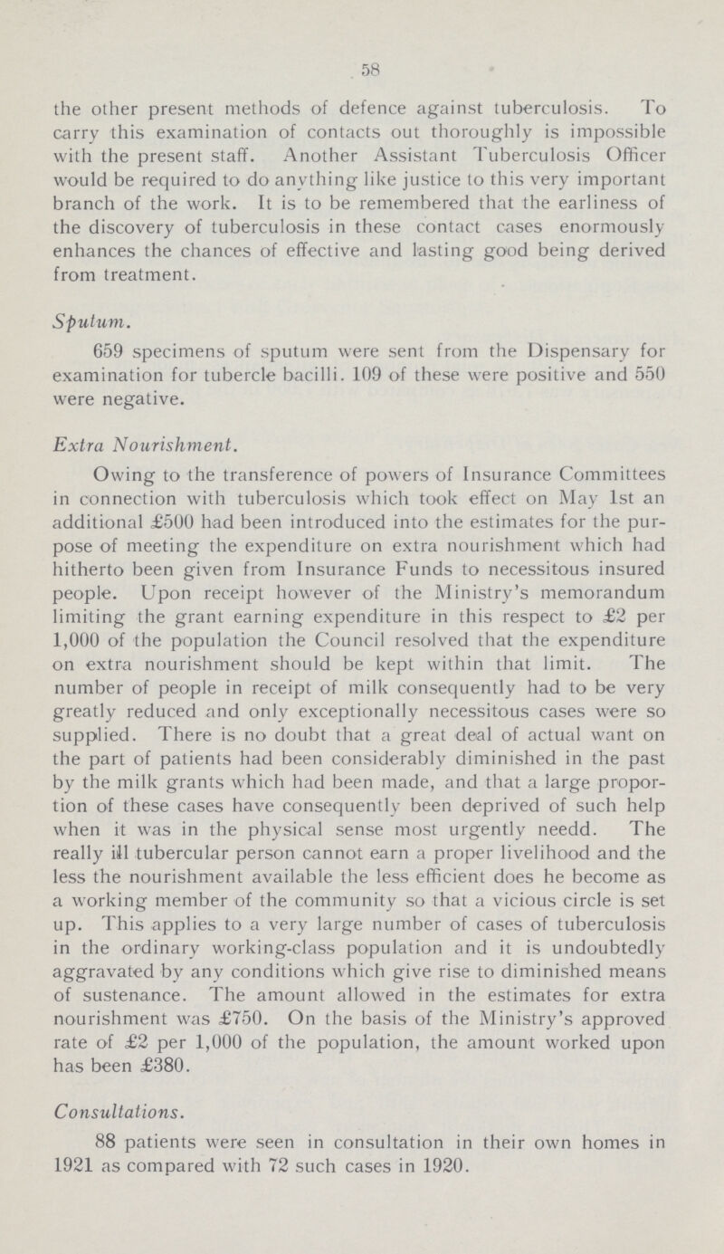 58 the other present methods of defence against tuberculosis. To carry this examination of contacts out thoroughly is impossible with the present staff. Another Assistant Tuberculosis Officer would be required to do anything like justice to this very important branch of the work. It is to be remembered that the earliness of the discovery of tuberculosis in these contact cases enormously enhances the chances of effective and lasting good being derived from treatment. Sputum. 659 specimens of sputum were sent from the Dispensary for examination for tubercle bacilli. 109 of these were positive and 550 were negative. Extra Nourishment. Owing to the transference of powers of Insurance Committees in connection with tuberculosis which took effect on May 1st an additional £500 had been introduced into the estimates for the pur pose of meeting the expenditure on extra nourishment which had hitherto been given from Insurance Funds to necessitous insured people. Upon receipt however of the Ministry's memorandum limiting the grant earning expenditure in this respect to £2 per 1,000 of the population the Council resolved that the expenditure on extra nourishment should be kept within that limit. The number of people in receipt of milk consequently had to be very greatly reduced and only exceptionally necessitous cases were so supplied. There is no doubt that a great deal of actual want on the part of patients had been considerably diminished in the past by the milk grants which had been made, and that a large propor tion of these cases have consequently been deprived of such help when it was in the physical sense most urgently needd. The really ill tubercular person cannot earn a proper livelihood and the less the nourishment available the less efficient does he become as a working member of the community so that a vicious circle is set up. This applies to a very large number of cases of tuberculosis in the ordinary working-class population and it is undoubtedly aggravated by any conditions which give rise to diminished means of sustenance. The amount allowed in the estimates for extra nourishment was £750. On the basis of the Ministry's approved rate of £2 per 1,000 of the population, the amount worked upon has been £380. Consultations. 88 patients were seen in consultation in their own homes in 1921 as compared with 72 such cases in 1920.
