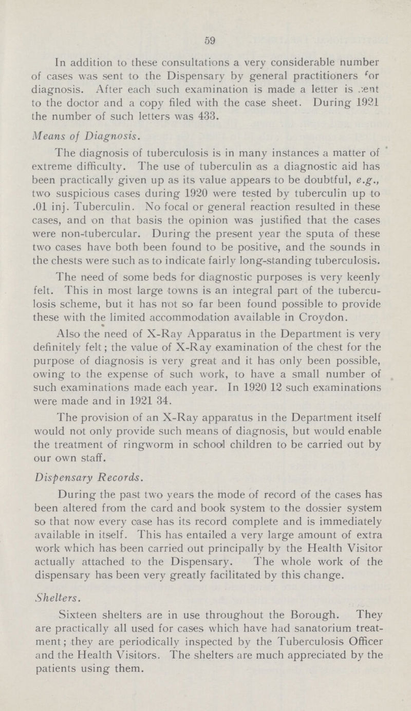 59 In addition to these consultations a very considerable number of cases was sent to the Dispensary by general practitioners for diagnosis. After each such examination is made a letter is cent to the doctor and a copy filed with the case sheet. During 1921 the number of such letters was 433. Means of Diagnosis. The diagnosis of tuberculosis is in many instances a matter of extreme difficulty. The use of tuberculin as a diagnostic aid has been practically given up as its value appears to be doubtful, e.g., two suspicious cases during 1920 were tested by tuberculin up to .01 inj. Tuberculin. No focal or general reaction resulted in these cases, and on that basis the opinion was justified that the cases were non-tubercular. During the present year the sputa of these two oases have both been found to be positive, and the sounds in the chests were such as to indicate fairly long-standing tuberculosis. The need of some beds for diagnostic purposes is very keenly felt. This in most large towns is an integral part of the tubercu losis scheme, but it has not so far been found possible to provide these with the limited accommodation available in Croydon. Also the need of X-Ray Apparatus in the Department is very definitely felt; the value of X-Ray examination of the chest for the purpose of diagnosis is very great and it has only been possible, owing to the expense of such work, to have a small number of such examinations made each year. In 1920 12 such examinations were made and in 1921 34. The provision of an X-Ray apparatus in the Department itself would not only provide such means of diagnosis, but would enable the treatment of ringworm in school children to be carried out by our own staff. Dispensary Records. During the past two years the mode of record of the cases has been altered from the card and book system to the dossier system so that now every case has its record complete and is immediately available in itself. This has entailed a very large amount of extra work which has been carried out principally by the Health Visitor actually attached to the Dispensary. The whole work of the dispensary has been very greatly facilitated by this change. Shelters. Sixteen shelters are in use throughout the Borough. They are practically all used for cases which have had sanatorium treat ment; they are periodically inspected by the Tuberculosis Officer and the Health Visitors. The shelters are much appreciated by the patients using them.