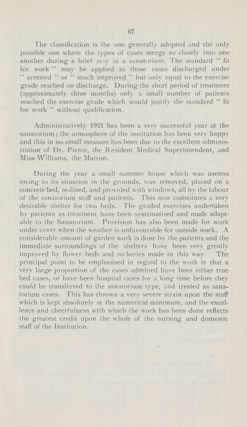 67 The classification is the one generally adopted and the only possible one where the types of cases merge so closely into one another during a brief stay in a sanatorium. The standard fit for work may be applied to those oases discharged under arrested or much improved but only equal to the exercise grade reached on discharge. During the short period of treatment (approximately three months) only a small number of patients reached the exercise grade which would justify the standard fit for work without qualification. Administratively 1921 has been a very successful year at the sanatorium; the atmosphere of the institution has been very happy and this in no small measure has been due to the excellent adminis tration of Dr. Pierce, the Resident Medical Superintendent, and Miss Williams, the Matron. During the year a small summer house which was useless owing to its situation in the grounds, was removed, placed on a concrete bed, re-lined, and provided with windows, all by the labour of the sanatorium staff and patients. This now constitutes a very desirable shelter for two beds. The graded exercises undertaken by patients as treatment have been systematised and made adapt able to the Sanatorium. Provision has also been made for work under cover when the weather is unfavourable for outside work. A considerable amount of garden work is done by the patients and the immediate surroundings of the shelters have been very greatly improved by flower beds and rockeries made in this way. The principal point to be emphasised in regard to the work is that a very large proportion of the cases admitted have been either true bed cases, or have been hospital cases for a long time before they could be transferred to the sanatorium type, and treated as sana torium cases. This has thrown a very severe strain upon the staff which is kept absolutely at the numerical minimum, and the excel lence and cheerfulness with which the work has been done reflects the greatest credit upon the whole of the nursing and domestic staff of the Institution.