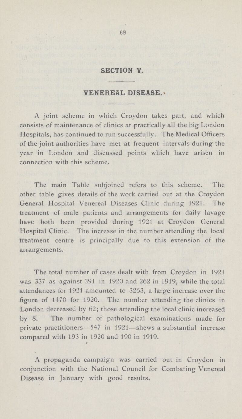 68 SECTION V. VENEREAL DISEASE. A joint scheme in which Croydon takes part, and which consists of maintenance of clinics at practically all the big London Hospitals, has continued to run successfully. The Medical Officers of the joint authorities have met at frequent intervals during the year in London and discussed points which have arisen in connection with this scheme. The main Table subjoined refers to this scheme. The other table gives details of the work carried out at the Croydon General Hospital Venereal Diseases Clinic during 1921. The treatment of male patients and arrangements for daily lavage have both been provided during 1921 at Croydon General Hospital Clinic. The increase in the number attending the local treatment centre is principally due to this extension of the arrangements. The total number of cases dealt with from Croydon in 1921 was 337 as against 391 in 1920 and 262 in 1919, while the total attendances for 1921 amounted to 3263, a large increase over the figure of 1470 for 1920. The number attending the clinics in London decreased by 62; those attending the local clinic increased by 8. The number of pathological examinations made for private practitioners—547 in 1921—shews a substantial increase compared with 193 in 1920 and 190 in 1919. A propaganda campaign was carried out in Croydon in conjunction with the National Council for Combating Venereal Disease in January with good results.