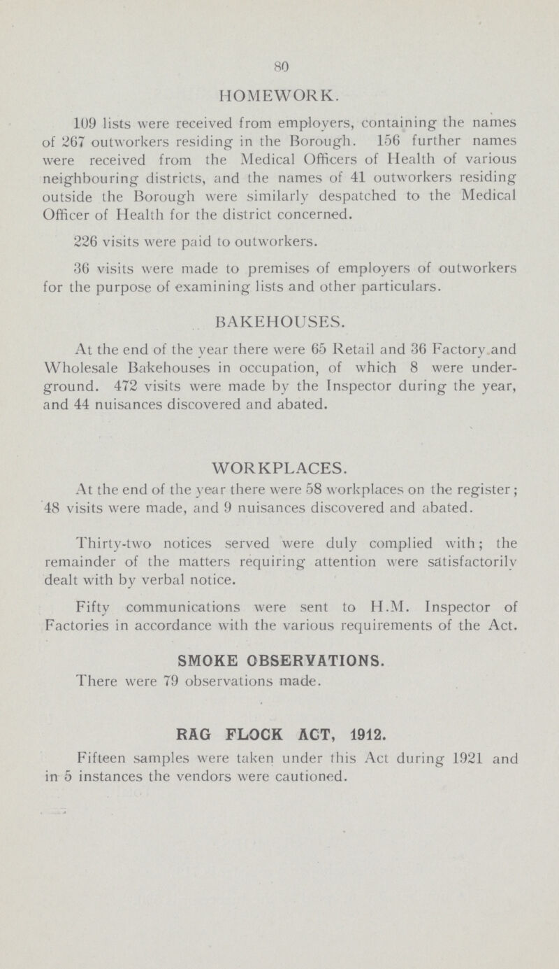 80 HOMEWORK. 109 lists were received from employers, containing the names of 267 outworkers residing in the Borough. 156 further names were received from the Medical Officers of Health of various neighbouring districts, and the names of 41 outworkers residing outside the Borough were similarly despatched to the Medical Officer of Health for the district concerned. 226 visits were paid to outworkers. 36 visits were made to premises of employers of outworkers for the purpose of examining lists and other particulars. BAKEHOUSES. At the end of the year there were 65 Retail and 36 Factory and Wholesale Bakehouses in occupation, of which 8 were under ground. 472 visits were made by the Inspector during the year, and 44 nuisances discovered and abated. WORKPLACES. At the end of the year there were 58 workplaces on the register; 48 visits were made, and 9 nuisances discovered and abated. Thirty-two notices served were duly complied with; the remainder of the matters requiring attention were satisfactorily dealt with by verbal notice. Fifty communications were sent to H.M. Inspector of Factories in accordance with the various requirements of the Act. SMOKE OBSERVATIONS. There were 79 observations made. RAG FLOCK ACT, 1912. Fifteen samples were taken under this Act during 1921 and in 5 instances the vendors were cautioned.