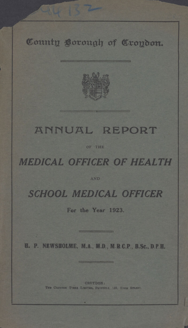 County Borough Of Croydon. ANNUAL REPORT OF THE MEDICAL OFFICER OF HEALTH AND SCHOOL MEDICAL OFFICER For the Year 1923. H. P. NEWSHOLME, M.A., H.D., M R.C.P , B.Sc., D P H. CROYDON: The Croydon Times Limited, Printers 108, High Street.