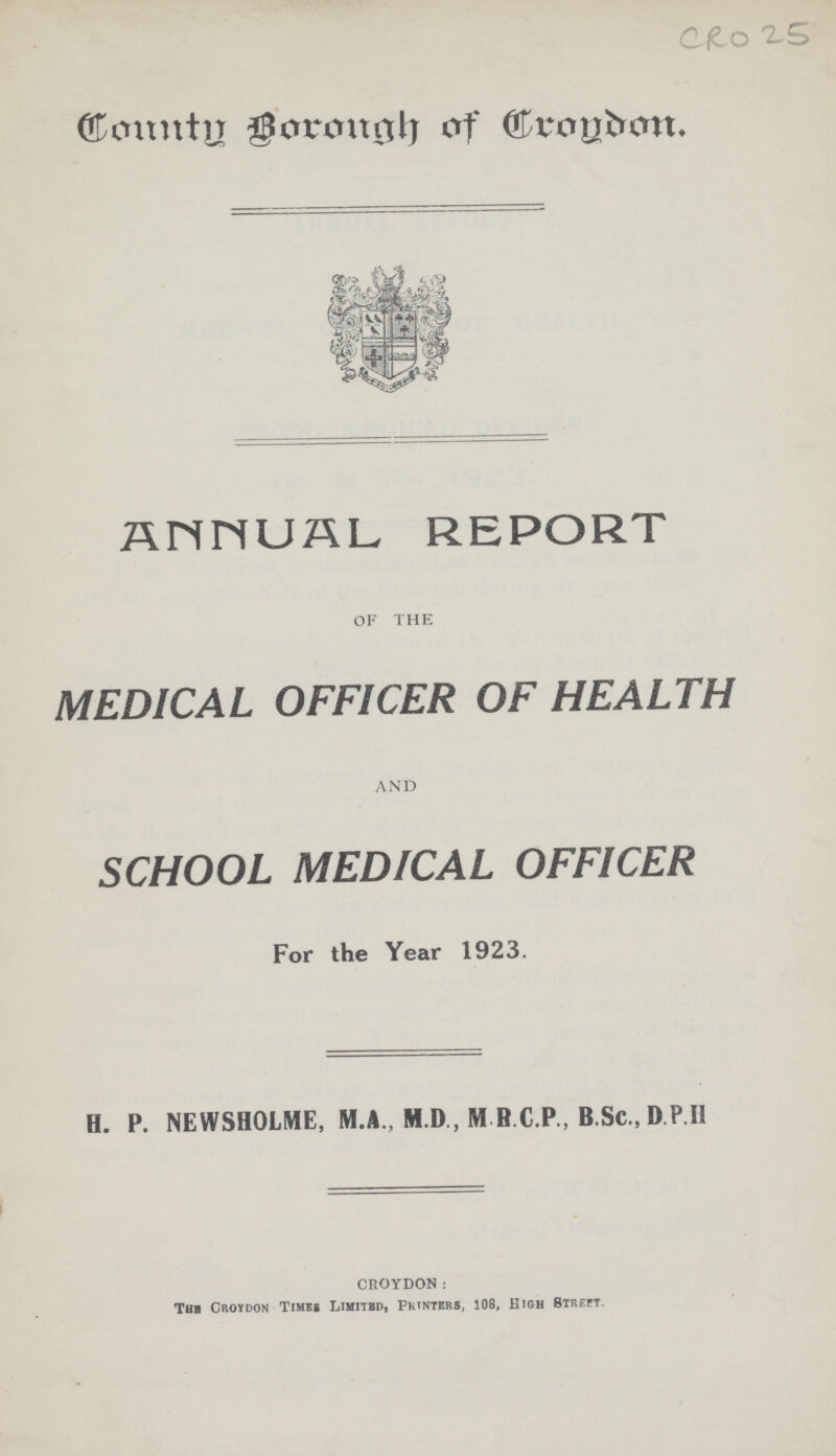 CRO 25 COUNTY BOROUGH OF CROYDON. ANNUAL REPORT OF THE MEDICAL OFFICER OF HEALTH AND SCHOOL MEDICAL OFFICER For the Year 1923. H. P. NEWSHOLME, M.A., M.D., M B.C.P., B.Sc., D.P.II CROYDON: The Croydon Times Limiied, Printers, 108, High Streft.