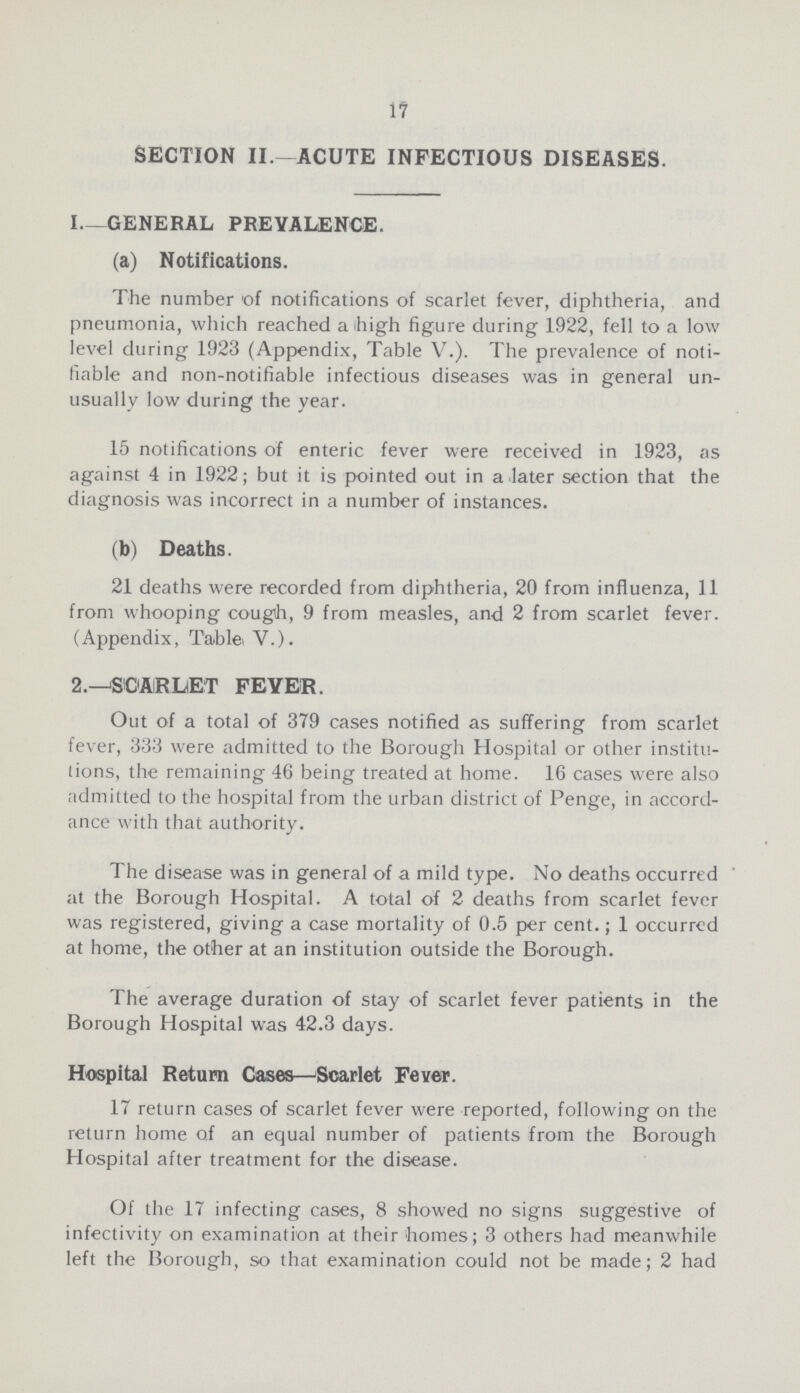 17 SECTION II.—ACUTE INFECTIOUS DISEASES. I—GENERAL PREVALENCE. (a) Notifications. The number of notifications of scarlet fever, diphtheria, and pneumonia, which reached a ihigh figure during 1922, fell to a low level during 1923 (Appendix, Table V.). The prevalence of noti fiable and non-notifiable infectious diseases was in general un usually low during the year. 15 notifications of enteric fever were received in 1923, as against 4 in 1922; but it is pointed out in a later section that the diagnosis was incorrect in a number of instances. (b) Deaths. 21 deaths were recorded from diphtheria, 20 from influenza, 11 from whooping cough, 9 from measles, and 2 from scarlet fever. (Appendix, Table>V.). 2.—SCARLET FEVER. Out of a total of 379 cases notified as suffering from scarlet fever, 333 were admitted to the Borough Hospital or other institu tions, the remaining 46 being treated at home. 16 cases were also admitted to the hospital from the urban district of Penge, in accord ance with that authority. The disease was in general of a mild type. No deaths occurred at the Borough Hospital. A total of 2 deaths from scarlet fever was registered, giving a case mortality of 0.5 per cent.; 1 occurred at home, the other at an institution outside the Borough. The average duration of stay of scarlet fever patients in the Borough Hospital was 42.3 days. Hospital Return Cases—Scarlet Fever. 17 return cases of scarlet fever were reported, following on the return home of an equal number of patients from the Borough Hospital after treatment for the disease. Of the 17 infecting cases, 8 showed no signs suggestive of infectivity on examination at their 'homes; 3 others had meanwhile left the Borough, so that examination could not be made; 2 had