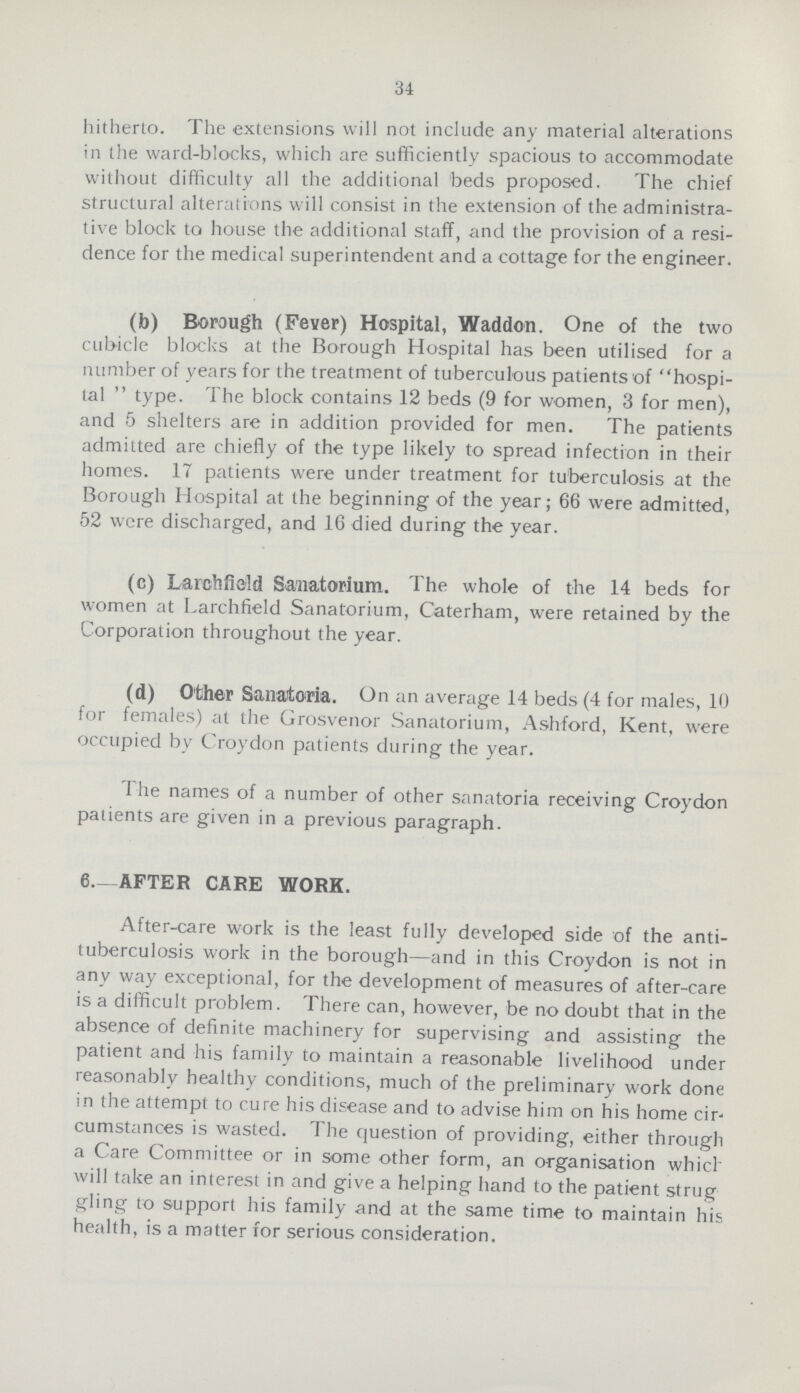 34 hitherto. The extensions will not include any material alterations in the ward-blocks, which are sufficiently spacious to accommodate without difficulty all the additional beds proposed. The chief structural alterations will consist in the extension of the administra tive block to house the additional staff, and the provision of a resi dence for the medical superintendent and a cottage for the engineer. (b) Borough (Fever) Hospital, Waddon. One of the two cubicle blocks at the Borough Hospital has been utilised for a number of years for the treatment of tuberculous patients of hospi tal  type. The block contains 12 beds (9 for women, 3 for men), and 5 shelters are in addition provided for men. The patients admitted are chiefly of the type likely to spread infection in their homes. 17 patients were under treatment for tuberculosis at the Borough Hospital at the beginning of the year; 66 were admitted, 52 were discharged, and 16 died during the year. (c) Larchfield Sanatorium. The whole of the 14 beds for women at Larchfield Sanatorium, Caterham, were retained by the Corporation throughout the year. (d) Other Sanatoria. On an average 14 beds (4 for males, 10 for females) at the Grosvenor Sanatorium, Ash-ford, Kent, were occupied by Croydon patients during the year. The names of a number of other sanatoria receiving Croydon patients are given in a previous paragraph. 6—AFTER CAKE WORK. After-care work is the least fully developed side of the anti tuberculosis work in the borough—and in this Croydon is not in any way exceptional, for the development of measures of after-care is a difficult problem. There can, however, be no doubt that in the absence of definite machinery for supervising and assisting the patient and his family to maintain a reasonable livelihood under reasonably healthy conditions, much of the preliminary work done in the attempt to cure his disease and to advise him on his home cir cumstances is wasted. The question of providing, either through a Care Committee or in some other form, an organisation which will take an interest in and give a helping hand to the patient strug gling to support his family and at the same time to maintain his health, is a matter for serious consideration.