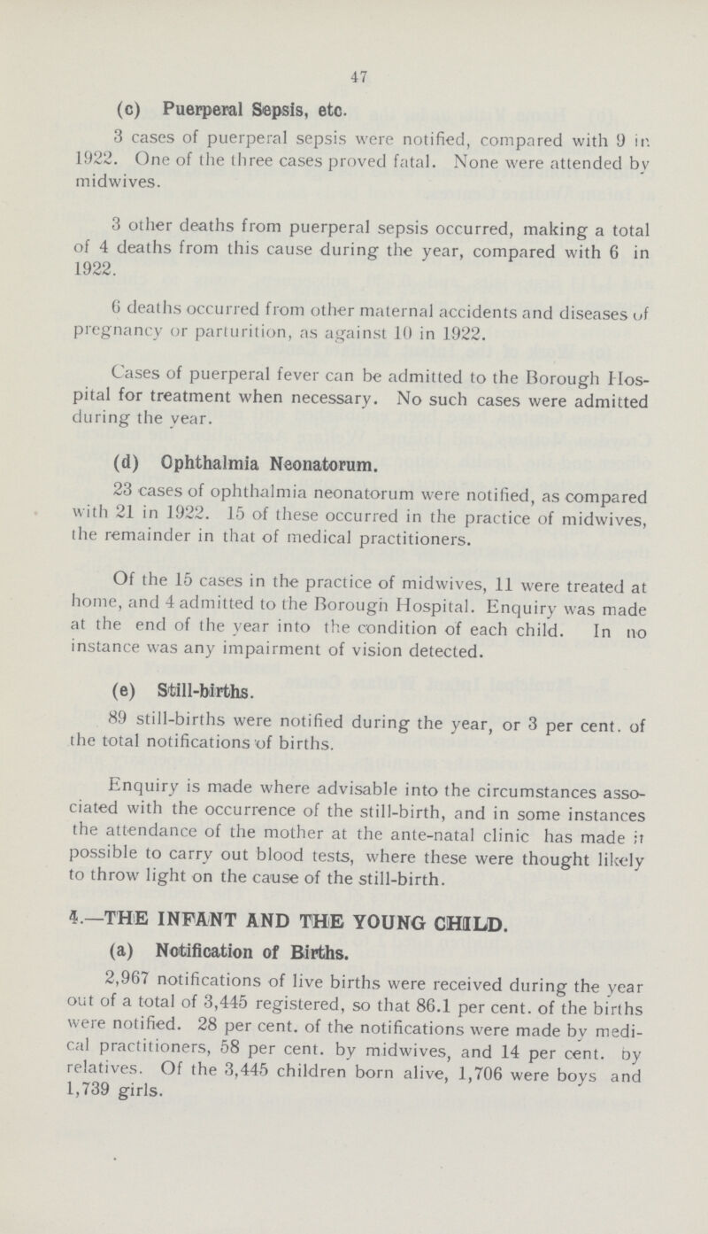 47 (c) Puerperal Sepsis, etc. 3 cases of puerperal sepsis were notified, compared with 9 in 1922. One of the three cases proved fatal. None were attended by midwives. 3 other deaths from puerperal sepsis occurred, making a total of 4 deaths from this cause during the year, compared with 6 in 1922. 6 deaths occurred from other maternal accidents and diseases of pregnancy or parturition, as against 10 in 1922. Cases of puerperal fever can be admitted to the Borough Hos pital for treatment when necessary. No such cases were admitted during the year. (d) Ophthalmia Neonatorum. 23 cases of ophthalmia neonatorum were notified, as compared with 21 in 1922. 15 of these occurred in the practice of midwives, the remainder in that of medical practitioners. Of the 15 cases in the practice of midwives, 11 were treated at home, and 4 admitted to the Borough Hospital. Enquiry was made at the end of the year into the condition of each child. In no instance was any impairment of vision detected. (e) Still-births. 89 still-births were notified during the year, or 3 per cent, of the total notifications of births. Enquiry is made where advisable into the circumstances asso ciated with the occurrence of the still-birth, and in some instances the attendance of the mother at the ante-natal clinic has made it possible to carry out blood tests, where these were thought likely to throw light on the cause of the still-birth. 5.—THE INFANT AND THE YOUNG CHILD, (a) Notification of Births. 2,967 notifications of live births were received during the year out of a total of 3,445 registered, so that 86.1 per cent, of the births were notified. 28 per cent, of the notifications were made by medi cal practitioners, 58 per cent, by midwives, and 14 per cent, by relatives. Of the 3,445 children born alive, 1,706 were boys and 1,739 girls.