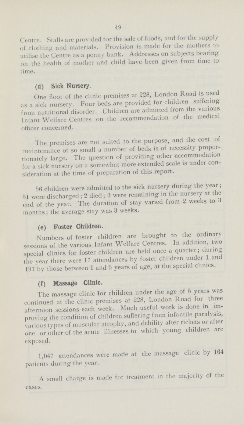 49 Centre. Stalls are provided for the sale of foods, and for the supply of clothing and materials. Provision is made for the mothers to utilise the Centre as a penny bank. Addresses on subjects bearing on the health of mother and child have been given from time to time. (d) Sick Nursery. One floor of the clinic premises at 228, London Road is used as a sick nursery. Four beds are provided for children suffering from nutritional disorder. Children are admitted from the various Infant Welfare Centres on the recommendation of the medical oflicer concerned. The premises are not suited to the purpose, and the cost of maintenance of so small a number of beds is of necessity propor tionately large. The question of providing other accommodation for a sick nursery on a somewhat more extended scale is under con sideration at the time of preparation of this report. 56 children were admitted to the sick nursery during the year; 51 were discharged; 2 died; 3 were remaining in the nursery at the end of the year. The duration of stay varied from 2 weeks to 3 months; the average stay was 3 weeks. (e) Foster Children. Numbers of foster children are brought to the ordinary sessions of the various Infant Welfare Centres. In addition, two special clinics for foster children are held once a quarter; during the year there were 17 attendances by foster children under 1 and 197 by those between 1 and 5 years of age, at the special clinics. (f) Massage Clinic. The massage clinic for children under the age of 5 years was continued at the clinic premises at 228, London Road for three afternoon sessions each week. Much useful work is done in im proving the condition of children suffering from infantile paralysis, various types of muscular atrophy, and debility after rickets or after one or other of the acute illnesses to which young children are exposed. 1,047 attendances were made at the massage clinic by 164 patients during the year. A small charge is made for treatment in the majority of the cases.