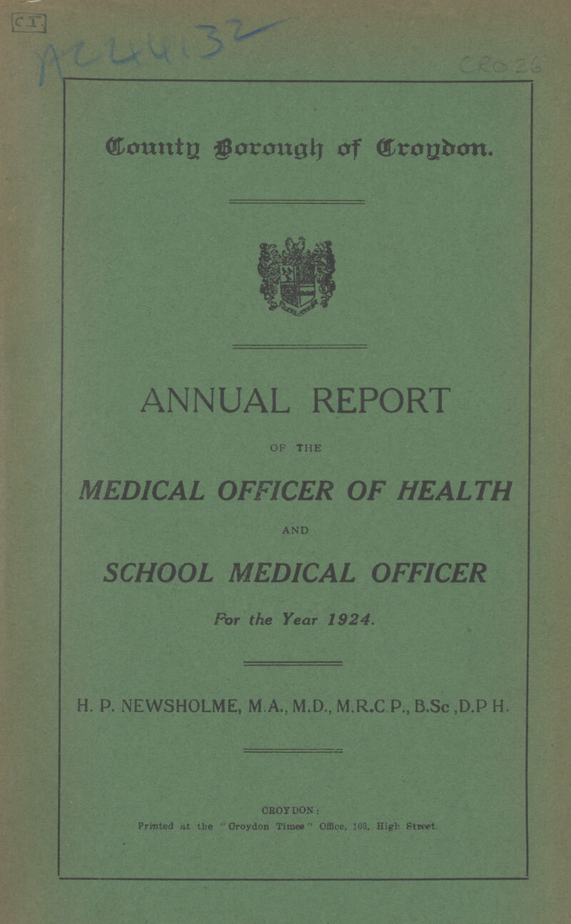 CI AC44132 CRO 26 County Brorugh of Croydon. ANNUAL REPORT OF THE MEDICAL OFFICER OF HEALTH AND SCHOOL MEDICAL OFFICER For the Year 1924. H. P. NEWSHOLME, M.A., M.D., M.R.C P., B.Sc ,D.P H. CROY DON: Printed at the Croydon Times Office, 108, High Street.