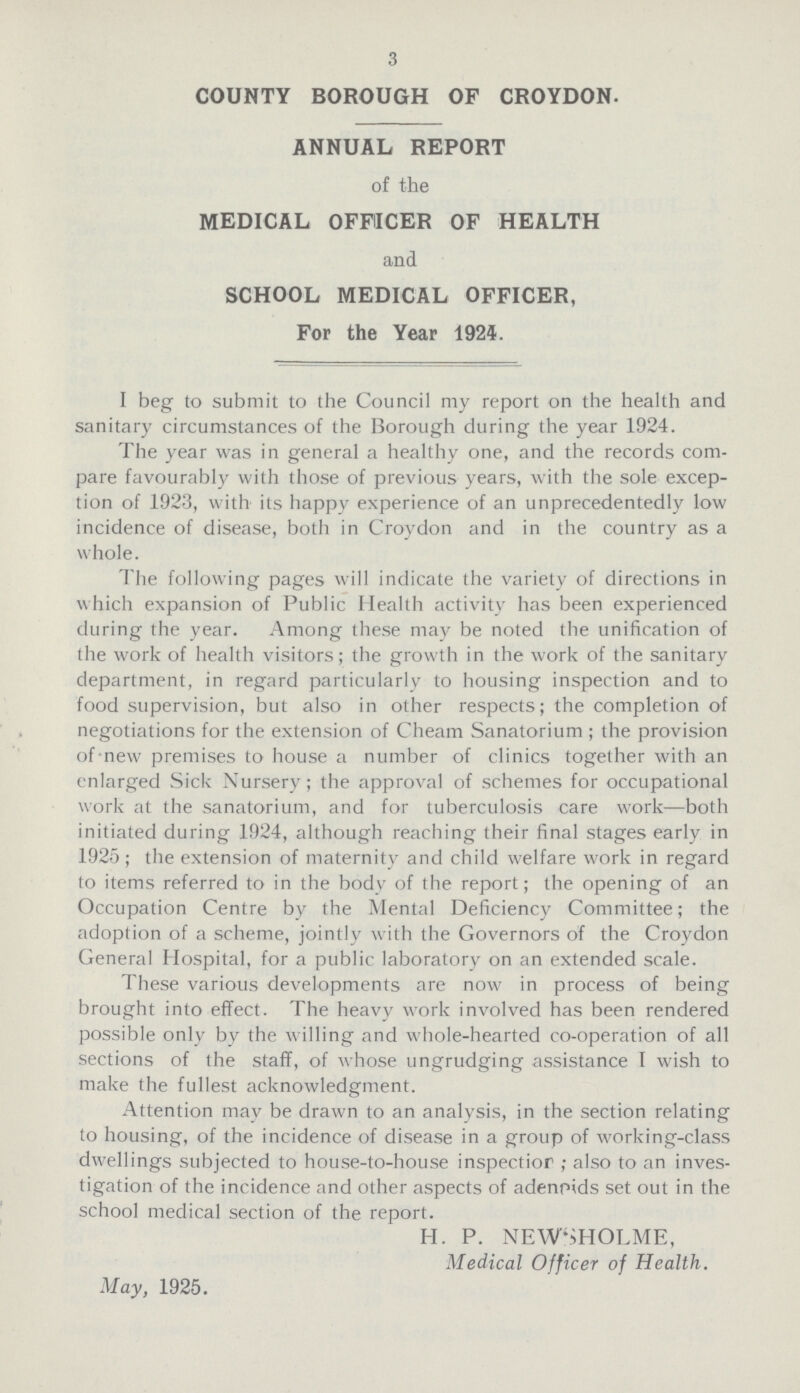 3 COUNTY BOROUGH OF CROYDON. ANNUAL REPORT of the MEDICAL OFFICER OF HEALTH and SCHOOL MEDICAL OFFICER, For the Year 1924. I beg to submit to the Council my report on the health and sanitary circumstances of the Borough during the year 1924. The year was in general a healthy one, and the records com pare favourably with those of previous years, with the sole excep tion of 1923, with its happy experience of an unprecedentedly low incidence of disease, both in Croydon and in the country as a whole. The following pages will indicate the variety of directions in which expansion of Public Health activity has been experienced during the year. Among these may be noted the unification of the work of health visitors; the growth in the work of the sanitary department, in regard particularly to housing inspection and to food supervision, but also in other respects; the completion of negotiations for the extension of Cheam Sanatorium; the provision of new premises to house a number of clinics together with an enlarged Sick Nursery; the approval of schemes for occupational work at the sanatorium, and for tuberculosis care work—both initiated during 1924, although reaching their final stages early in 1925; the extension of maternity and child welfare work in regard to items referred to in the body of the report; the opening of an Occupation Centre by the Mental Deficiency Committee; the adoption of a scheme, jointly with the Governors of the Croydon General Hospital, for a public laboratory on an extended scale. These various developments are now in process of being brought into effect. The heavy work involved has been rendered possible only by the willing and whole-hearted co-operation of all sections of the staff, of whose ungrudging assistance I wish to make the fullest acknowledgment. Attention may be drawn to an analysis, in the section relating to housing, of the incidence of disease in a group of working-class dwellings subjected to house-to-house inspectior; also to an inves tigation of the incidence and other aspects of adenoids set out in the school medical section of the report. H. P. NEWSHOLME, Medical Officer of Health. May, 1925.