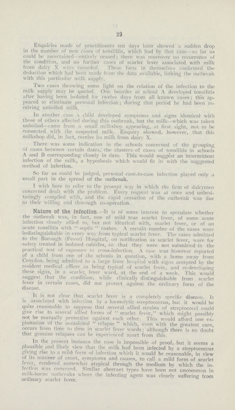 22 Enquiries made of practitioners ten days later showed a sudden drop in the number of new cases of tonsilitis, which had by that time—so far as could be ascertained—entirely ceased; there was moreover no recurrence of the condition, and no further cases of scarlet fever associated with milk from dairy X were recorded. These facts in themselves confirmed the deduction which had been made from the data available, linking the outbreak with this particular milk supply. Two cases throwing some light on the relation of the infection to the milk supply may be quoted. One boarder at school A developed tonsilitis after having been isolated for twelve days from all known cases; this ap peared to eliminate personal infection; during that period he had been re ceiving unboiled milk. In another case a child developed symptoms and signs identical with those of others affected during this outbreak, but the milk—which was taken unboiled—came from a small milkshop appearing, at first sight, not to be connected with the suspected milk. Enquiry showed, however, that this milkshop did, in fact, receive its milk from dairy X. There was some indication in the schools concerned of the grouping of cases between certain dates. the clusters of cases of tonsilitis in schools A and B corresponding closely in date. This would suggest an intermittent infection of the milk, a hypothesis which would fit in with the suggested method of infection. So far as could be judged, personal case-to-case infection played only a small part in the spread of the outbreak. I wish here to refer to the prompt way in which the firm of dairymen concerned dealt with the problem. Every request was at once and unhesi tatingly complied with, and the rapid cessation of the outbreak was due to their willing and thorough co-operation. Nature of the infection.—It is of some interest to speculate whether the outbreak was, in fact, one of mild true scarlet fever, of some acute infection closely allied to, but not identical with, scarlet fever, or of an acute tonsilitis with septic rashes. A certain number of the cases were indistinguishable in every way from typical scarlet fever. The cases admitted to the Borough (Fever) Hospital, on notification as scarlet fever, were for safety treated in isolated cubicles, so that they were not submitted to the practical test of exposure to cross-infection. A case was however reported of a child from one of the schools in question, with a home away from Croydon, being admitted to a large fever hospital with signs accepted bv the resident medical officer as being typical of scarlet fever, and re-developing these signs, in a scarlet, fever ward, at the end of a week. This would suggest that the condition, while clinically distinguishable from scarlet fever in certain cases, did not protect against the ordinary form of the disease. It is not clear that Scarlet fever is a completely specific disease. It is associated with infection by a hemolytic streptococcus, but it would be quite reasonable to suppose that several allied strains of streptococci could give rise to several allied forms of scarlet fever, which might possibly not be mutually protective against each other. This would afford one ex planation of the occasional relapse which, even with the greatest care, occurs from time to time in scarlet fever wards; although there is no doubt that genuine relapses can be experienced apart from this. In the present instance the case is impossible of proof, but it seems a plausible and likely view that the milk had been infected by a streptococcus giving rise to a mild form of infection which it would be reasonable, in view of its manner of onset, symptoms and causes, to call a mild form: of scarlet fever, rendered somewhat atypical through the medium by which the in fection was conveyed. Similar aberrant types have been not uncommon in milk-borne outbreaks where the infecting agent was clearly suffering from ordinary scarlet fever.
