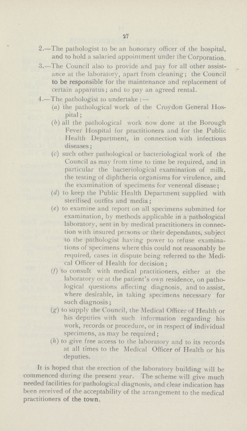 37 2.—The pathologist to be an honorary officer of the hospital, and to hold a salaried appointment under the Corporation. 3.—The Council also to provide and pay for all other assist ance at the laboratory, apart from cleaning; the Council to be responsible for the maintenance and replacement of certain apparatus; and to pay an agreed rental. 4.—The pathologist to undertake: — (a) the pathological work of the Croydon General Hos¬ pital; (b) all the pathological work now done at the Borough Fever Hospital for practitioners and for the Public Health Department, in connection with infectious diseases; (c) such other pathological or bacteriological work of the Council as may from time to time be required, and in particular the bacteriological examination of milk, the testing of diphtheria organisms for virulence, and the examination of specimens for venereal disease; (d) to keep the Public Health Department supplied with sterilised outfits and media; (e) to examine and report on all specimens submitted for examination, by methods applicable in a pathological laboratory, sent in by medical practitioners in connec tion with insured persons or their dependants, subject to the pathologist having power to refuse examina tions of specimens where this could not reasonably be required, cases in dispute being referred to the Medi cal Officer of Health for decision; (f) to consult with medical practitioners, either at the laboratory or at the patient's own residence, on patho logical questions affecting diagnosis, and to assist, where desirable, in taking specimens necessary for such diagnosis; (g) to supply the Council, the Medical Officer of Health or his deputies with such information regarding his work, records or procedure, or in respect of individual specimens, as may be required; (h) to give free access to the laboratory and to its records at all times to the Medical Officer of Health or his deputies. It is hoped that the erection of the laboratory building will be commenced during the present year. The scheme will give much needed facilities for pathological diagnosis, and clear indication has been received of the acceptability of the arrangement to the medical practitioners of the town,