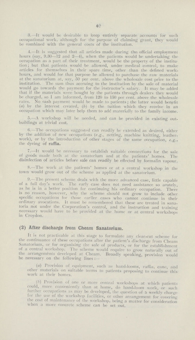 40 3. It would be desirable to keep entirely separate accounts for such occupational work, although for the purpose of claiming grant, they would be combined with the general costs of the institution. 4.—It is suggested that all articles made during thet official employment hours (say, 9.30—12 and 2—4), when the patients would be undertaking the occupation as a part of their treatment, would be the property of the institu tion; but that patients would be allowed, under medical control, to make articles for themselves in their spare time, other than the defined work hours, and would for that purpose be allowed to purchase the raw materials at the sanatorium at, say, 50 per cent, above the wholesale cost price to the institution. The sum thus accruing to the institution by the sale of material would go towards the payment for the instructor's salary. It may be added that if the materials were bought by the patients through dealers they would be charged, so 1 am informed, from 120 to 150 per cent. above the wholesale rates. No cash payment would be made to patients; the latter would benefit (a) by the interest created, (b) by the tuition which they receive in an occupation which may later help them to add materially to the family income. 5.—A workshop will be needed, and can be provided in existing out buildings at trivial cost. 6.—The occupations suggested can readily be extended as desired, either by the addition of new occupations (e.g., netting, machine knitting, leather work), or by the introduction of other stages of the same occupation, e.g., the dyeing of raffia. 7.-—It would be necessary to establish suitable connections for the sale of goods made both at the sanatorium and at the patients' homes. The disinfection of articles before sale can readily be effected by formalin vapour. 8.—The work at the patients' homes or at a central workshop in the town would grow out of the scheme as applied at the sanatorium. 9.—The present scheme deals with the more advanced case, little capable of a full day's work. The early case does not need assistance so acutely, as he is in a better position for continuing his ordinary occupation. There is no reason, however, why the scheme should not grow to include other specific occupations for those earlier cases who cannot continue in their ordinary avocations. It must be remembered that these are treated in sana toria not under the Corporation's control, and the instruction and training necessary woidd have to be provided at the home or at central workshops in Croydon. (2) After discharge from Cheam Sanatorium. It is not practicable at this stage to formulate anv clear-cut scheme for the continuance of these occupations after the patient's discharge from Cheam Sanatorium, or for organising the sale of products, or for the establishment of a central workshop. The scheme would require to grow naturally out of the arrangements developed at Cheam. Broadly speaking, provision would be necessary on the following lines: — (a) Provision of equipment, such as hand-looms, raffia, cane, and other materials on suitable terms to patients proposing to continue this work at their homes. (b) Provision of one or more central workshops at which patients could, more conveniently than at home, do hand-loom work, or such further occupations as may be developed, the question of a weekly charge for the use of the workshop facilities, or other arrangement for covering the cost of maintenance of the workshop, being a matter for consideration when a more concrete scheme can be set out.