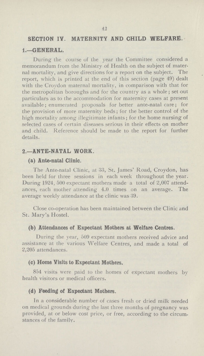 42 SECTION IV. MATERNITY AND CHILD WELFARE. 1.—GENERAL. During the course of the year the Committee considered a memorandum from the Ministry of Health on the subject of mater nal mortality, and give directions for a report on the subject. The report, which is printed at the end of this section (page 49) dealt with the Croydon maternal mortality, in comparison with that for the metropolitan boroughs and for the country as a whole; set out particulars as to the accommodation for maternity cases at present available; enumerated proposals for better ante-natal care; for the provision of more maternity beds; for the better control of the high mortality among illegitimate infants; for the home nursing of selected cases of certain diseases serious in their effects on mother and child. Reference should be made to the report for further details. 2.—ANTE-NATAL WORK. (a) Ante-natal Clinic. The Ante-natal Clinic, at 33, St. James' Road, Croydon, has been held for three sessions in each week throughout the year. During 1924, 500 expectant mothers made a total of 2,007 attend ances, each mother attending 4.0 times on an average. The average weekly attendance at the clinic was 39. Close co-operation has been maintained between the Clinic and St. Mary's Hostel. (b) Attendances of Expectant Mothers at Welfare Centres. During the year, 509 expectant mothers received advice and assistance at the various Welfare Centres, and made a total of 2,205 attendances. (c) Home Visits to Expectant Mothers. 854 visits were paid to the homes of expectant mothers by health visitors or medical officers. (d) Feeding of Expectant Mothers. In a considerable number of cases fresh or dried milk needed on medical grounds during the last three months of pregnancy was provided, at or below cost price, or free, according to the circum stances of the family.