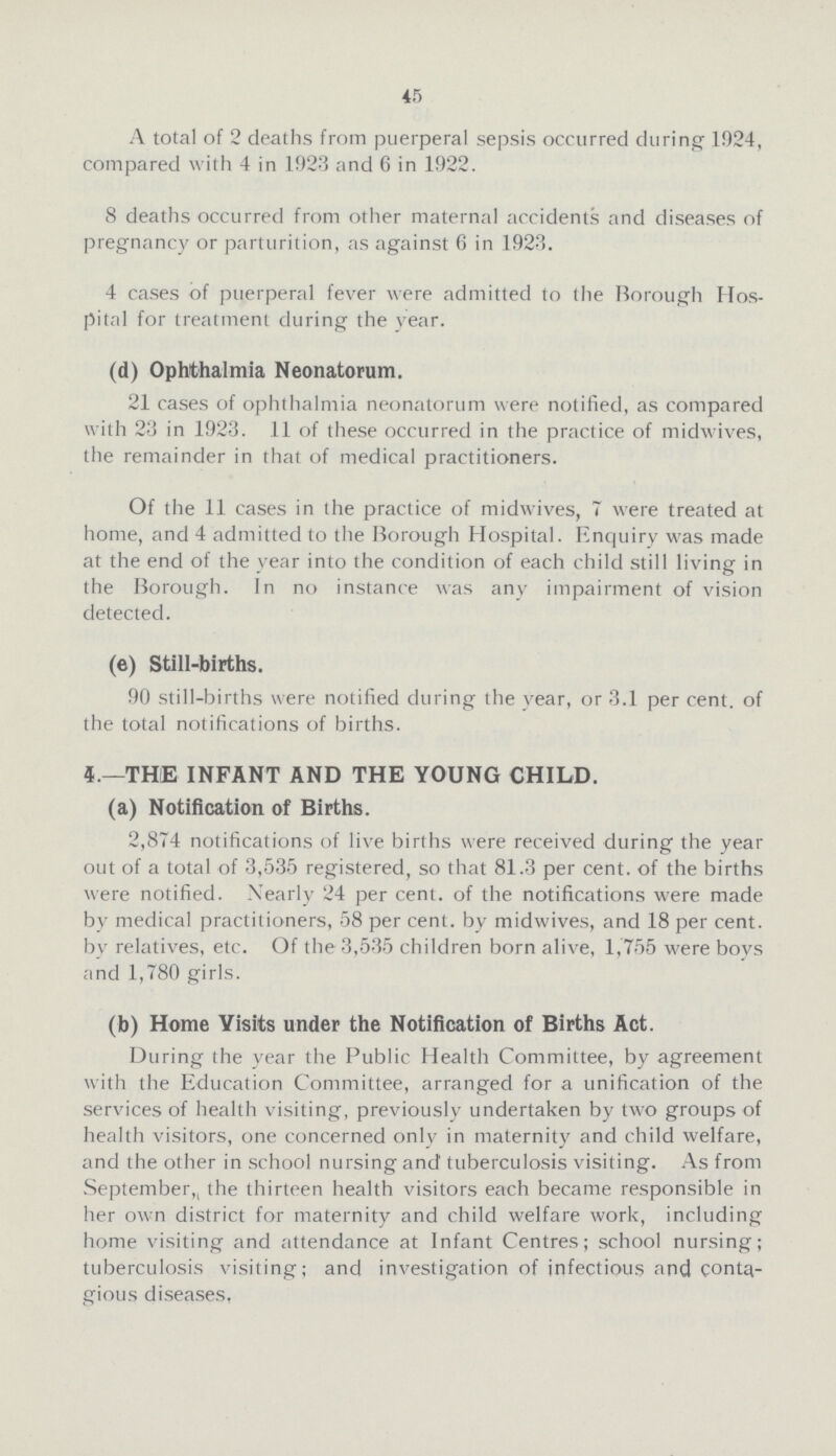 45 A total of 2 deaths from puerperal sepsis occurred during 1924, compared with 4 in 1923 and 6 in 1922. 8 deaths occurred from other maternal accidents and diseases of pregnancy or parturition, as against 6 in 1923. 4 cases of puerperal fever were admitted to the Borough Hos pital for treatment during the year. (d) Ophthalmia Neonatorum. 21 cases of ophthalmia neonatorum were notified, as compared with 23 in 1923. 11 of these occurred in the practice of midwives, the remainder in that of medical practitioners. Of the 11 cases in the practice of midwives, 7 were treated at home, and 4 admitted to the Borough Hospital. Enquiry was made at the end of the year into the condition of each child still living in the Borough. In no instance was any impairment of vision detected. (e) Still-births. 90 still-births were notified during the year, or 3.1 per cent. of the total notifications of births. 4.—THE INFANT AND THE YOUNG CHILD. (a) Notification of Births. 2,874 notifications of live births were received during the year out of a total of 3,535 registered, so that 81.3 per cent. of the births were notified. Nearly 24 per cent. of the notifications were made by medical practitioners, 58 per cent. by midwives, and 18 per cent. by relatives, etc. Of the 3,535 children born alive, 1,755 were boys and 1,780 girls. (b) Home Visits under the Notification of Births Act. During the year the Public Health Committee, by agreement with the Education Committee, arranged for a unification of the services of health visiting, previously undertaken by two groups of health visitors, one concerned only in maternity and child welfare, and the other in school nursing and' tuberculosis visiting. As from September, the thirteen health visitors each became responsible in her own district for maternity and child welfare work, including home visiting and attendance at Infant Centres; school nursing; tuberculosis visiting; and investigation of infectious and conta gious diseases,