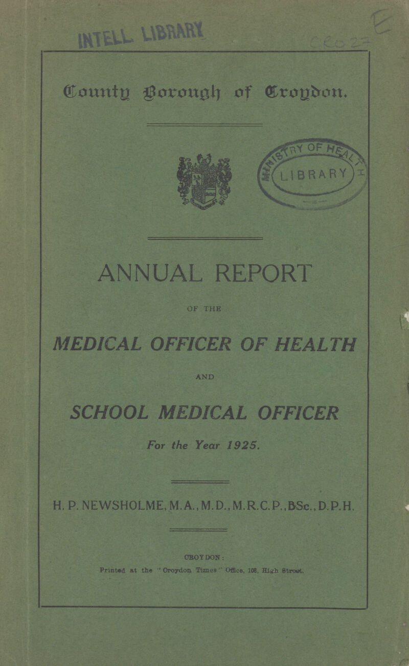 E CRO 27 County Borough of Croydon. ANNUAL REPORT OF THE MEDICAL OFFICER OF HEALTH AND SCHOOL MEDICAL OFFICER For the Year 1925. H. P. NEWSHOLME, M.R.C.P.,BSc.,D.P.H. CROYDON: Printed at the Croydon Times Office, 108, High Street.