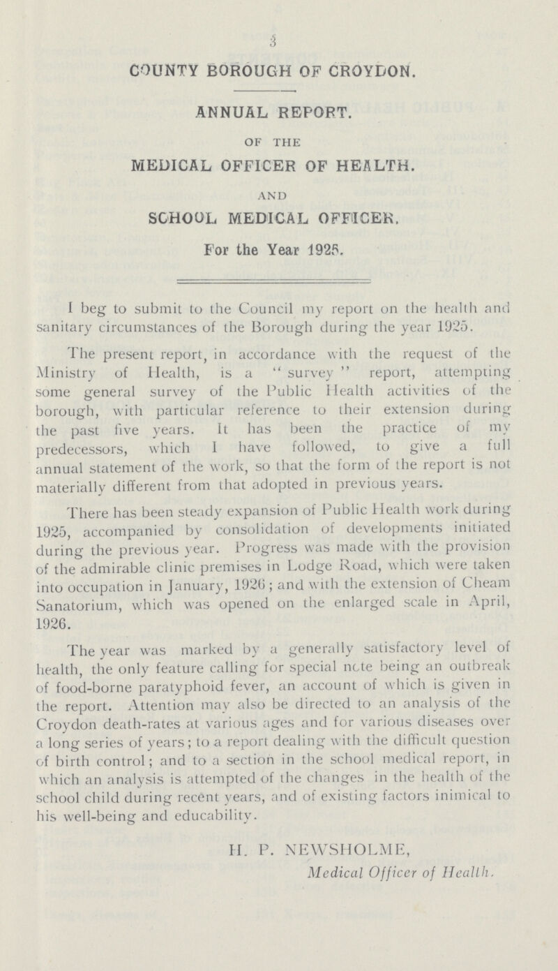 3 COUNTY BOROUGH OF CROYDON. ANNUAL REPORT. OF THE MEDICAL OFFICER OF HEALTH. AND SCHOOL MEDICAL OFFICER. For the Year 1925. I beg to submit to the Council my report on the health and sanitary circumstances of the Borough during the year 1925. I he present report, in accordance with the request of the Ministry of Health, is a survey report, attempting some general survey of the Public Health activities of the borough, with particular reference to their extension during the past five years. It has been the practice of my predecessors, which 1 have followed, to give a full annual statement of the work, so that the form of the report is not materially different from that adopted in previous years. There has been steady expansion of Public Health work during 1925, accompanied by consolidation of developments initiated during the previous year. Progress was made with the provision of the admirable clinic premises in Lodge Road, which were taken into occupation in January, 1926; and with the extension of Cheam Sanatorium, which was opened on the enlarged scale in April, 1926. The year was marked by a generally satisfactory level of health, the only feature calling for special note being an outbreak of food-borne paratyphoid fever, an account of which is given in the report. Attention may also be directed to an analysis of the Croydon death-rates at various ages and for various diseases over a long series of years; to a report dealing with the difficult question of birth control; and to a section in the school medical report, in which an analysis is attempted of the changes in the health of the school child during recent years, and of existing factors inimical to his well-being and educability. H. P. NEWSHOLME, Mcdical Officer of Health.
