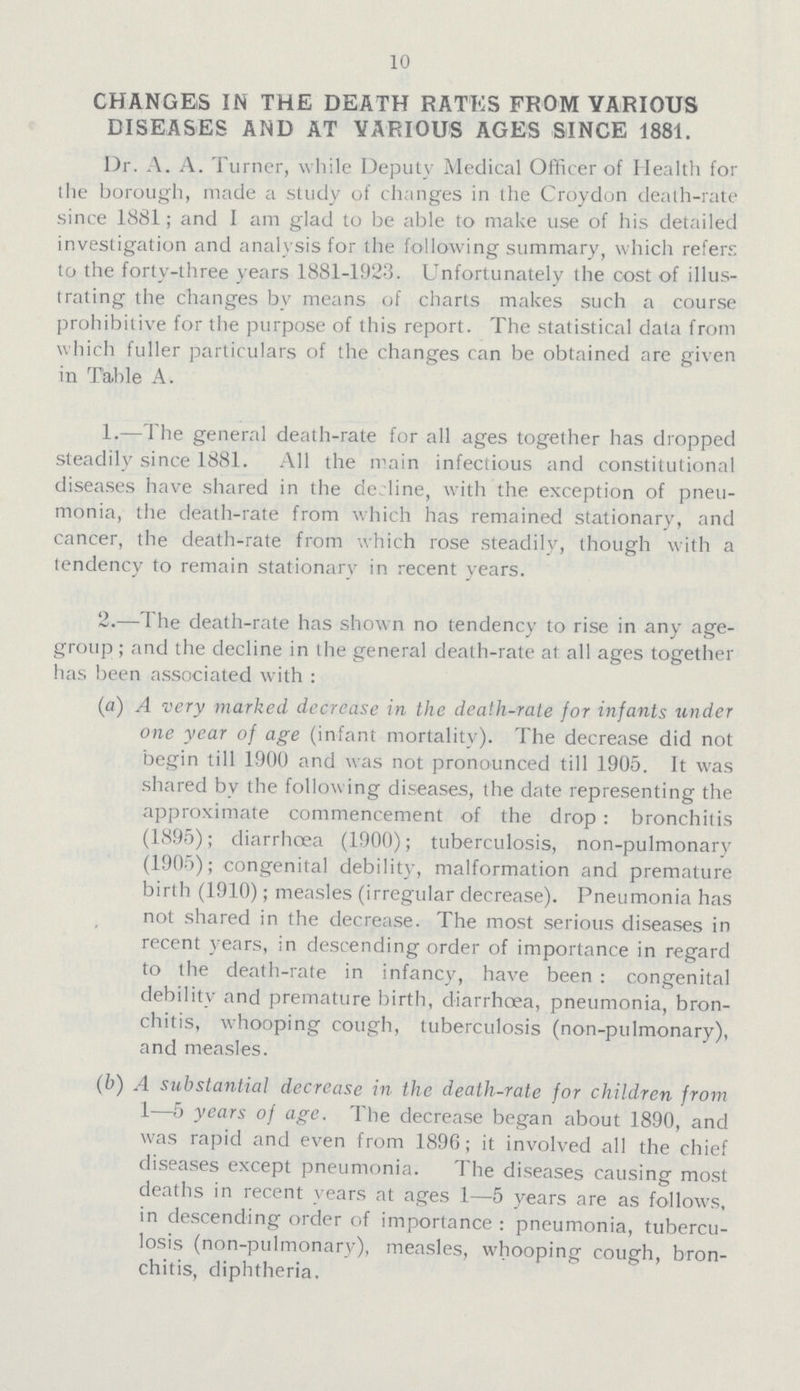 10 CHANGES IN THE DEATH RATES FROM VARIOUS DISEASES AND AT VARIOUS AGES SINCE 1881. Dr. A. A. Turner, while Deputy Medical Officer of Health for the borough, made a study of changes in the Croydon death-rate since 1881; and I am glad to be able to make use of his detailed investigation and analysis for the following summary, which refers to the forty-three years 1881-1923. Unfortunately the cost of illus trating the changes by means of charts makes such a course prohibitive for the purpose of this report. The statistical data from which fuller particulars of the changes can be obtained are given in Table A. 1.—The general death-rate for all ages together has dropped steadily since 1881. All the main infectious and constitutional diseases have shared in the decline, with the exception of pneu monia, the death-rate from which has remained stationary, and cancer, the death-rate from which rose steadily, though with a tendency to remain stationary in recent years. 2.—The death-rate has shown no tendency to rise in any age group; and the decline in the general death-rate at all ages together has been associated with: (a) A very marked decrease in the death-rate for infants under one year of age (infant mortality). The decrease did not begin till 1900 and was not pronounced till 1905. It was shared by the following diseases, the date representing the approximate commencement of the drop: bronchitis (1895); diarrhœa (1900); tuberculosis, non-pulmonary (1905); congenital debility, malformation and premature birth (1910); measles (irregular decrease). Pneumonia has not shared in the decrease. The most serious diseases in recent years, in descending order of importance in regard to the death-rate in infancy, have been : congenital debility and premature birth, diarrhœa, pneumonia, bron chitis, whooping cough, tuberculosis (non-pulmonary), and measles. (b) A substantial decrease in the death-rate for children from 1—5 years of age. The decrease began about 1890, and was rapid and even from 1896; it involved all the chief diseases except pneumonia. The diseases causing most deaths in recent years at ages 1—5 years are as follows, in descending order of importance: pneumonia, tubercu losis (non-pulmonary), measles, whooping cough, bron chitis, diphtheria.