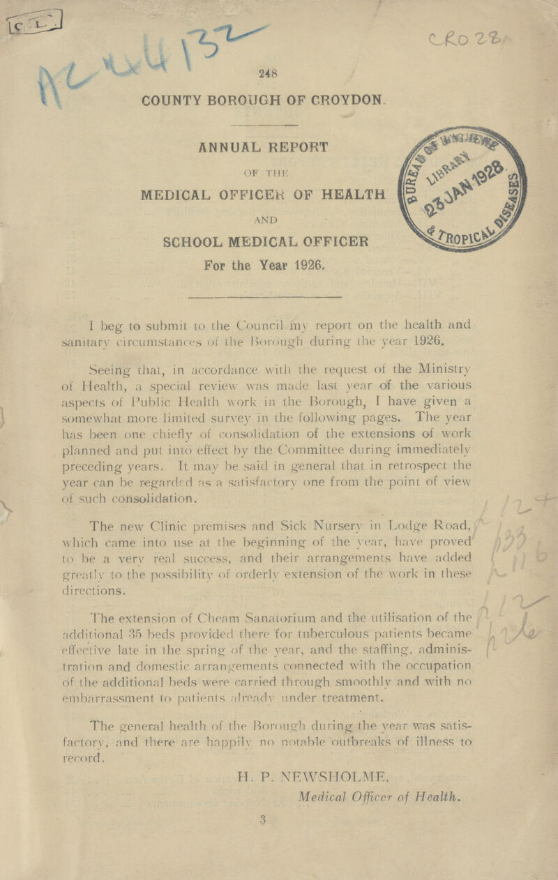 C.I. AC 44132 CRO 28 COUNTY BOROUGH OF CROYDON ANNUAL REPORT OF THE MEDICAL OFFICER OF HEALTH AND SCHOOL MEDICAL OFFICER For the Year 1926. I beg to submit to the Council my report on the health and sanitarv circumstances of the Borough during the year 1926. Seeing that, in accordance with the request of the Ministry of Health, a special review was made last year of the various aspects of Public Health work in the Borough, I have given a somewhat more limited survey in the following pages. The year has been one chiefly of consolidation of the extensions of work planned and put into effect by the Committee during immediately preceding years. It may be said in general that in retrospect the year can be regarded as a satisfactory one from the point of view of such consolidation. The new Clinic premises and Sick Nursery in Lodge Road, which came into use at the beginning of the year, have proved to be a ver\' real success, and their arrangements have added greatly to the possibility of orderly extension of the work in these directions. The extension of Cheam Sanatorium and the utilisation of the additional 35 beds provided there for tuberculous patients became effective late in the spring of the year, and the staffing, adminis tration and domestic arrangements connected with the occupation of the additional beds were carried through smoothly and with no embarrassment to patients already under treatment. The genera] health of the Borough during the year was satis factory, and there are happilv no notable outbreaks of illness to record. H. P. NEWSHOLME. Medical Officer of Health. 3