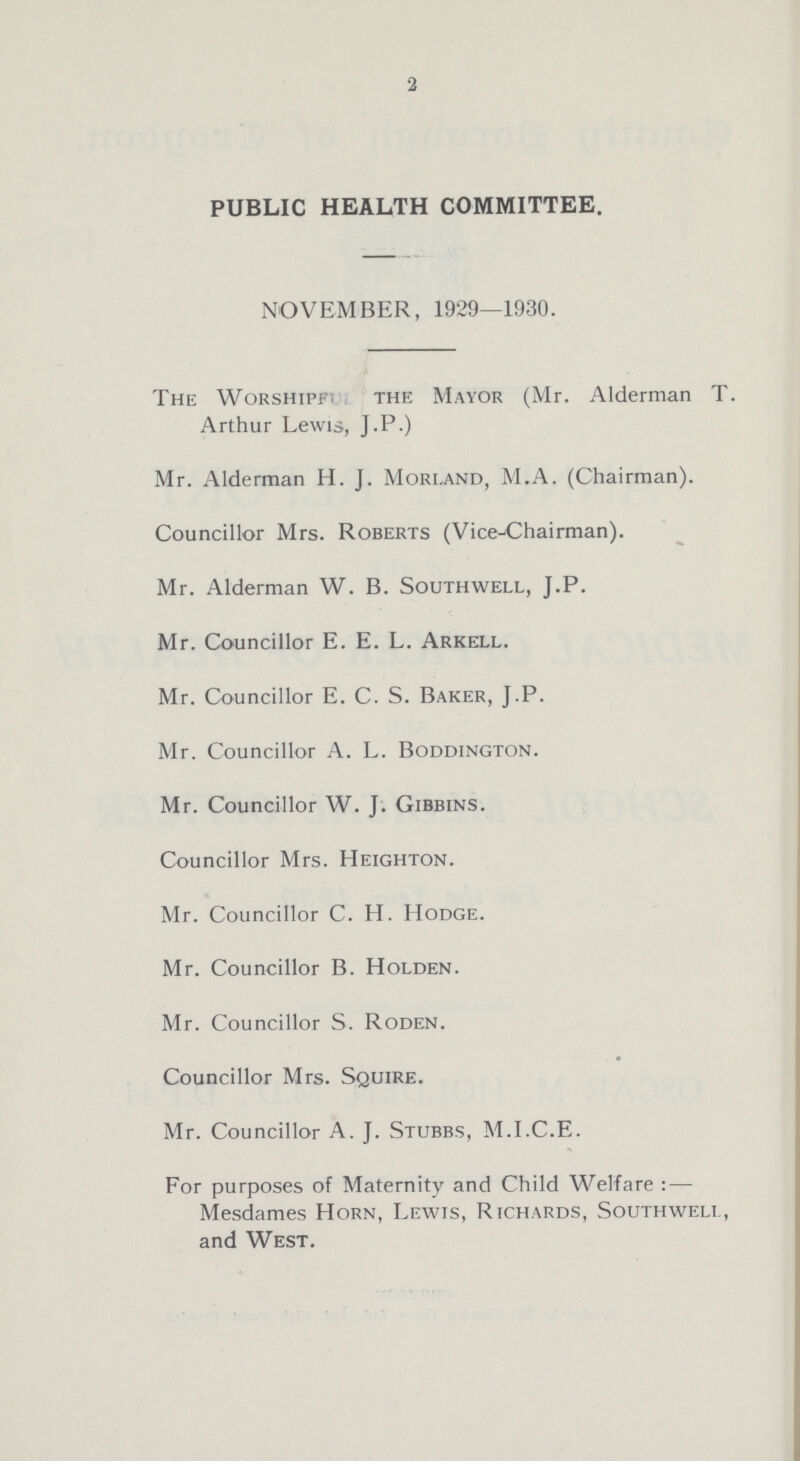 2 PUBLIC HEALTH COMMITTEE. NOVEMBER, 1929—1930. The Worshipf. the Mayor (Mr. Alderman T. Arthur Lewis, J.P.) Mr. Alderman H.J. Morland, M.A. (Chairman). Councillor Mrs. Roberts (Vice-chairman). Mr. Alderman W. B. Southwell, J.P. Mr. Councillor E. E. L. Arkell. Mr. Councillor E. C. S. Baker, J.P. Mr. Councillor A. L. Boddington. Mr. Councillor W. J. Gibbins. Councillor Mrs. Heighton. Mr. Councillor C. H. Hodge. Mr. Councillor B. Holden. Mr. Councillor S. Roden. Councillor Mrs. Squire. Mr. Councillor A. J. Stubbs, M.I.C.E. For purposes of Maternity and Child Welfare : — Mesdames Horn, Lewis, Richards, Southwell, and West.