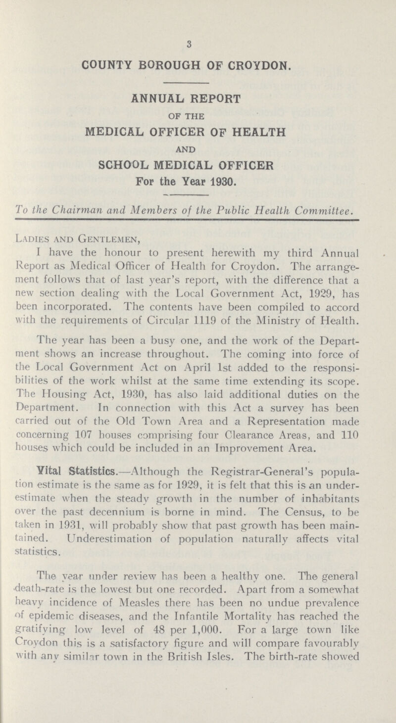 3 COUNTY BOROUGH OF CROYDON. ANNUAL REPORT OF THE MEDICAL OFFICER OF HEALTH AND SCHOOL MEDICAL OFFICER For the Year 1930. To the Chairman and Members of the Public Health Committee. Ladies and Gentlemen, I have the honour to present herewith my third Annual Report as Medical Officer of Health for Croydon. The arrange ment follows that of last year's report, with the difference that a new section dealing with the Local Government Act, 1929, has been incorporated. The contents have been compiled to accord with the requirements of Circular 1119 of the Ministry of Health. The year has been a busy one, and the work of the Depart ment shows an increase throughout. The coming into force of the Local Government Act on April 1st added to the responsi bilities of the work whilst at the same time extending its scope. The Housing Act, 1930, has also laid additional duties on the Department. In connection with this Act a survey has been carried out of the Old Town Area and a Representation made concerning 107 houses comprising four Clearance Areas, and 110 houses which could be included in an Improvement Area. Vital Statistics.— Although the Registrar-General's popula tion estimate is the same as for 1929, it is felt that this is an under estimate when the steady growth in the number of inhabitants over the past decennium is borne in mind. The Census, to be taken in 1931, will probably show that past growth has been main tained. Underestimation of population naturally affects vital statistics. The year under review has been a healthy one. The general death-rate is the lowest but one recorded. Apart from a somewhat heavy incidence of Measles there has been no undue prevalence of epidemic diseases, and the Infantile Mortality has reached the gratifying low level of 48 per 1,000. For a large town like Croydon this is a satisfactory figure and will compare favourably with any similar town in the British Isles. The birth-rate showed