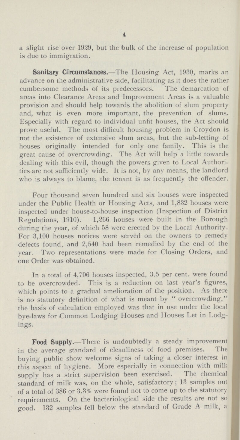 4 a slight rise over 1929, but the bulk of the increase of population is due to immigration. Sanitary Circumstances.— The Housing Act, 1930, marks an advance on the administrative side, facilitating as it does the rather cumbersome methods of its predecessors. The demarcation of areas into Clearance Areas and Improvement Areas is a valuable provision and should help towards the abolition of slum property and, what is even more important, the prevention of slums. Especially with regard to individual unfit houses, the Act should prove useful. The most difficult housing problem in Croydon is not the existence of extensive slum areas, but the sub-letting of houses originally intended for only one family. This is the great cause of overcrowding. The Act will help a little towards dealing with this evil, though the powers given to Local Authori ties are not sufficiently wide. It is not, by any means, the landlord who is always to blame, the tenant is as frequently the offender. Four thousand seven hundred and six houses were inspected under the Public Health or Housing Acts, and 1,832 houses were inspected under house-to-house inspection (Inspection of District Regulations, 1910). 1,266 houses were built in the Borough during the year, of which 58 were erected by the Local Authority. For 3,100 houses notices were served on the owners to remedy defects found, and 2,540 had been remedied by the end of the year. Two representations were made for Closing Orders, and one Order was obtained. In a total of 4,706 houses inspected, 3.5 per cent, were found to be overcrowded. This is a reduction on last year's figures, which points to a gradual amelioration of the position. As there is no statutory definition of what is meant by overcrowding, the basis of calculation employed was that in use under the local bye-laws for Common Lodging Houses and Houses Let in Lodg ings. Food Supply.— There is undoubtedly a steady improvement in the average standard of cleanliness of food premises. The buying public show welcome signs of taking a closer interest in this aspect of hygiene. More especially in connection with milk supply has a strict supervision been exercised. The chemical standard of milk was, on the whole, satisfactory; 13 samples out of a total of 386 or 3.3% were found not to come up to the statutory requirements. On the bacteriological side the results are not so good. 132 samples fell below the standard of Grade A milk, a