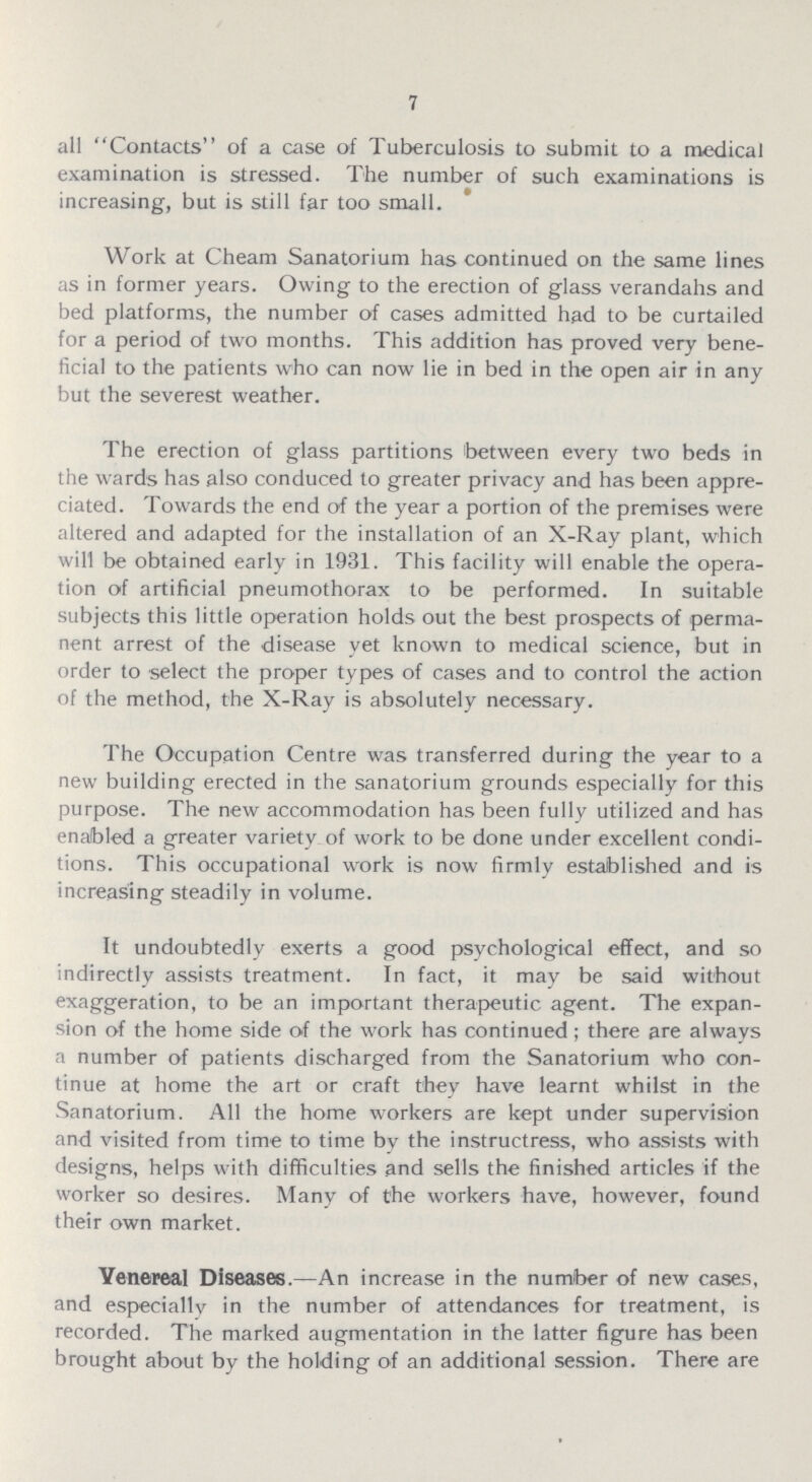 7 all Contacts of a case of Tuberculosis to submit to a medical examination is stressed. The number of such examinations is increasing, but is still far too small. Work at Cheam Sanatorium has continued on the same lines as in former years. Owing to the erection of glass verandahs and bed platforms, the number of cases admitted had to be curtailed for a period of two months. This addition has proved very bene ficial to the patients who can now lie in bed in the open air in any but the severest weather. The erection of glass partitions between every two beds in the wards has also conduced to greater privacy and has been appre ciated. Towards the end of the year a portion of the premises were altered and adapted for the installation of an X-Ray plant, which will be obtained early in 1931. This facility will enable the opera tion of artificial pneumothorax to be performed. In suitable subjects this little operation holds out the best prospects of perma nent arrest of the disease yet known to medical science, but in order to select the proper types of cases and to control the action of the method, the X-Ray is absolutely necessary. The Occupation Centre was transferred during the year to a new building erected in the sanatorium grounds especially for this purpose. The new accommodation has been fully utilized and has enabled a greater variety of work to be done under excellent condi tions. This occupational work is now firmly established and is increasing steadily in volume. It undoubtedly exerts a good psychological effect, and so indirectly assists treatment. In fact, it may be said without exaggeration, to be an important therapeutic agent. The expan sion of the home side of the work has continued; there are always a number of patients discharged from the Sanatorium who con tinue at home the art or craft they have learnt whilst in the Sanatorium. All the home workers are kept under supervision and visited from time to time by the instructress, who assists with designs, helps with difficulties and sells the finished articles if the worker so desires. Many of the workers have, however, found their own market. Venereal Diseases.— An increase in the number of new cases, and especially in the number of attendances for treatment, is recorded. The marked augmentation in the latter figure has been brought about by the holding of an additional session. There are