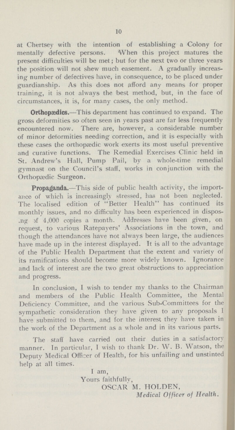 10 at Chertsey with the intention of establishing a Colony for mentally defective persons. When this project matures the present difficulties will be met; but for the next two or three vears the position will not shew much easement. A gradually increas ing number of defectives have, in consequence, to be placed under guardianship. As this does not afford any means for proper training, it is not always the best method, but, in the face of circumstances, it is, for many cases, the only method. Orthopaedics.— This department has continued to expand. The gross deformities so often seen in years past are far less frequently encountered now. There are, however, a considerable number of minor deformities needing correction, and it is especially with these cases the orthopaedic work exerts its most useful preventive and curative functions. The Remedial Exercises Clinic held in St. Andrew's Hall, Pump Pail, by a whole-time remedial gymnast on the Council's staff, works in conjunction with the Orthopædic Surgeon. Propaganda.— This side of public health activity, the import ance of which is increasingly stressed, has not been neglected. The localised edition of Better Health has continued its monthly issues, and no difficulty has been experienced in dispos ing of 4,000 copies a month. Addresses have been given, on request, to various Ratepayers' Associations in the town, and though the attendances have not always been large, the audiences have made up in the interest displayed. It is all to the advantage of the Public Health Department that the extent and variety of its ramifications should become more widely known. Ignorance and lack of interest are the two great obstructions to appreciation and progress. In conclusion, I wish to tender my thanks to the Chairman and members of the Public Health Committee, the Mental Deficiency Committee, and the various Subcommittees for the sympathetic consideration they have given to any proposals I have submitted to them, and for the interest they have taken in the work of the Department as a whole and in its various parts. The staff have carried out their duties in a satisfactory manner. In particular, I wish to thank Dr. W. B. Watson, the Deputy Medical Officer of Health, for his unfailing and unstinted help at all times. I am, Yours faithfully, OSCAR M. HOLDEN, Medical Officer of Health.