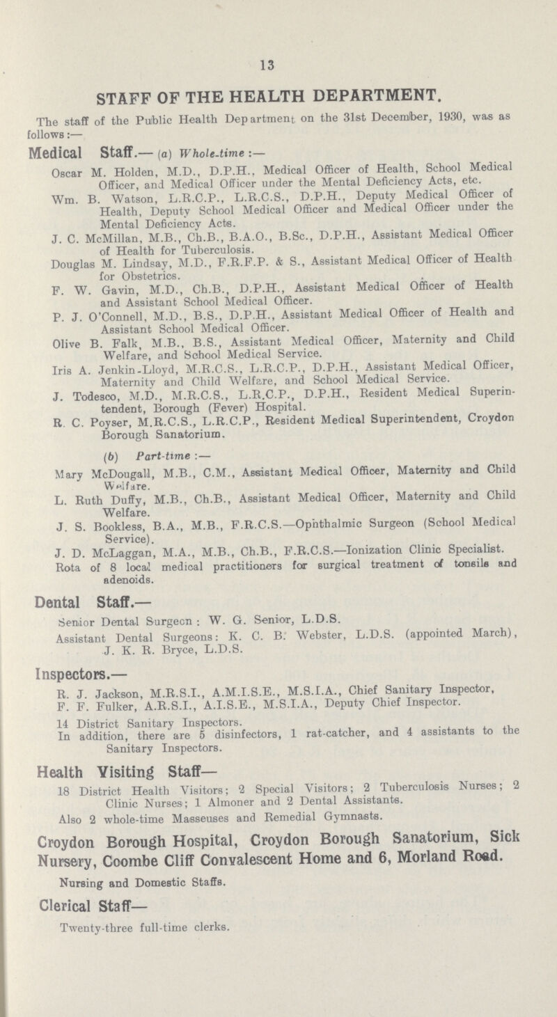 13 STAFF OF THE HEALTH DEPARTMENT. The staff of the Public Health Department on the 31st December, 1930, was as follows:— Medical Staff.— (a) Whole-time :— Oscar M. Holden, M.D., D.P.H.. Medical Officer of Health, School Medical Officer, and Medical Officer under the Mental Deficiency Acts, etc. Wm. B. Watson, L.R.C.P., L.R.C.S., D.P.H., Deputy Medical Officer of Health, Deputy School Medical Officer and Medical Officer under the Mental Deficiency Acts. J. C. McMillan, M.B., Ch.B., B.A.O., B.Sc., D.P.H., Assistant Medical Officer of Health for Tuberculosis. Douglas M. Lindsay, M.D., F.R.F.P. & S., Assistant Medical Officer of Health for Obstetrics. F. W. Gavin, M.D., Ch.B., D.P.H., Assistant Medical Officer of Health and Assistant School Medical Officer. P. J. O'Connell, M.D., B.S., D.P.H., Assistant Medical Officer of Health and Assistant School Medical Officer. Olive B. Falk, M.B., B.S., Assistant Medical Officer, Maternity and Child Welfare, and School Medical Service. Iris A. Jenkin.Lloyd, M.R.C.S., L.R.C.P., D.P.H., Assistant Medical Officer, Maternity and Child Welfare, and School Medical Service. J. Todesco, M.D., M.R.C.S., L.R.C.P., D.P.H., Resident Medical Superin tendent, Borough (Fever) Hospital. R. C. Poyser, M.R.C.S., L.R.C.P., Resident Medical Superintendent, Croydon Borough Sanatorium. (b) Part-time :— Mary McDougall, M.B., C.M., Assistant Medical Officer, Maternity and Child Welfare. L. Ruth Duffy, M.B., Ch.B., Assistant Medical Officer, Maternity and Child Welfare. J. S. Bookless, B.A., M.B., F.R.C.S.— Ophthalmic Surgeon (School Medical Service). J. D. McLaggan, M.A., M.B., Ch.B., F.R.C.S.— Ionization Clinic Specialist. Rota of 8 local medical practitioners for surgical treatment of tonsils and adenoids. Dental Staff.— Senior Dental Surgeon; W. G. Senior, L.D.S. Assistant Dental Surgeons: K. C. B. Webster, L.D.S. (appointed March), J. K. R. Bryce, L.D.S. Inspectors.— R. J. Jackson, M.R.S.I., A.M.I.S.E., M.S.I.A., Chief Sanitary Inspector, F. F. Fulker, A.R.S.I., A.I.S.E., M.S.I.A., Deputy Chief Inspector. 14 District Sanitary Inspectors. In addition, there are 5 disinfectors, 1 rat-catcher, and 4 assistants to the Sanitary Inspectors. Health Visiting Staff— 18 District Health Visitors; 2 Special Visitors; 2 Tuberculosis Nurses; 2 Clinic Nurses ; 1 Almoner and 2 Dental Assistants. Also 2 whole-time Masseuses and Remedial Gymnasts. Croydon Borough Hospital, Croydon Borough Sanatorium, Sick Nursery, Coombe Cliff Convalescent Home and 6, Morland Road. Nursing and Domestic Staffs. Clerical Staff— Twenty-three full-time clerks.