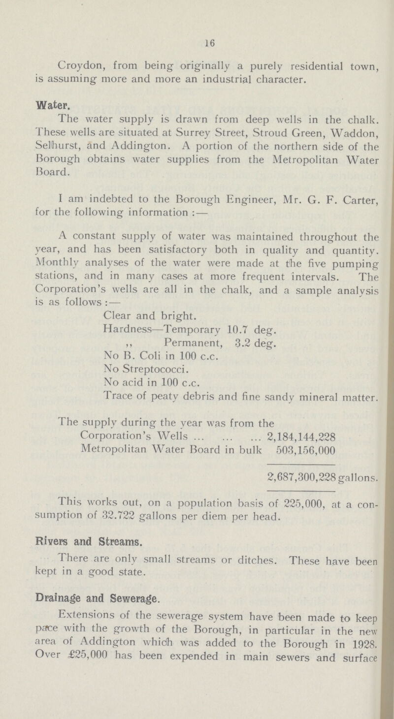 16 Croydon, from being originally a purely residential town, is assuming more and more an industrial character. Water. The water supply is drawn from deep wells in the chalk. These wells are situated at Surrey Street, Stroud Green, Waddon, Selhurst, and Addington. A portion of the northern side of the Borough obtains water supplies from the Metropolitan Water Board. I am indebted to the Borough Engineer, Mr. G. F. Carter, for the following information : — A constant supply of water was maintained throughout the year, and has been satisfactory both in quality and quantity. Monthly analyses of the water were made at the five pumping stations, and in many cases at more frequent intervals. The Corporation's wells are all in the chalk, and a sample analysis is as follows : — Clear and bright. Hardness— Temporary 10.7 deg. ,, Permanent, 3-2 deg. No B. Coli in 100 c.c. No Streptococci. No acid in 100 c.c. Trace of peaty debris and fine sandy mineral matter. The supply during the year was from the Corporation's Wells 2,184,144,228 Metropolitan Water Board in bulk 503,156,000 2,687,300,228 gallons. This works out, on a population basis of 225,000, at a con sumption of 32.722 gallons per diem per head. Rivers and Streams. There are only small streams or ditches. These have been kept in a good state. Drainage and Sewerage. Extensions of the sewerage system have been made to keep pace with the growth of the Borough, in particular in the new area of Addington which was added to the Borough in 1928. Over £25,000 has been expended in main sewers and surface