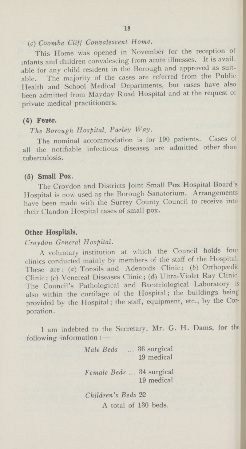 18 (c) Coombe Cliff Convalescent Home. This Home was opened in November for the reception of infants and dhildren convalescing from acute illnesses. It is avail able for any child resident in the Borough and approved as suit able. The majority of the cases are referred from the Public Health and School Medical Departments, but cases have also been admitted from Mayday Road Hospital and at the request of private medical practitioners. (4) Fever. The Borough Hospital, Purley Way. The nominal accommodation is for 190 patients. Cases of all the notifiable infectious diseases are admitted other than tuberculosis. (5) Small Pox. The Croydon and Districts Joint Small Pox Hospital Board's Hospital is now used as the Borough Sanatorium. Arrangements have been made with the Surrey County Council to receive into their Clandon Hospital cases of small pox. Other Hospitals. Croydon General Hospital. A voluntary institution at which the Council holds four clinics conducted mainly by members of the staff of the Hospital. These are: (a) Tonsils and Adenoids Clinic; (b) Orthopaedic Clinic; (c) Venereal Diseases Clinic; (d) Ultra-Violet Ray Clinic. The Council's Pathological and Bacteriological Laboratory is also within the curtilage of the Hospital; the buildings being provided by the Hospital: the staff, equipment, etc., by the Cor poration. I am indebted to the Secretary, Mr. G. H. Dams, for the following information : — Male Beds 36 surgical 19 medical Female Beds 34 surgical 19 medical Children's Beds 22 A total of 130 beds.