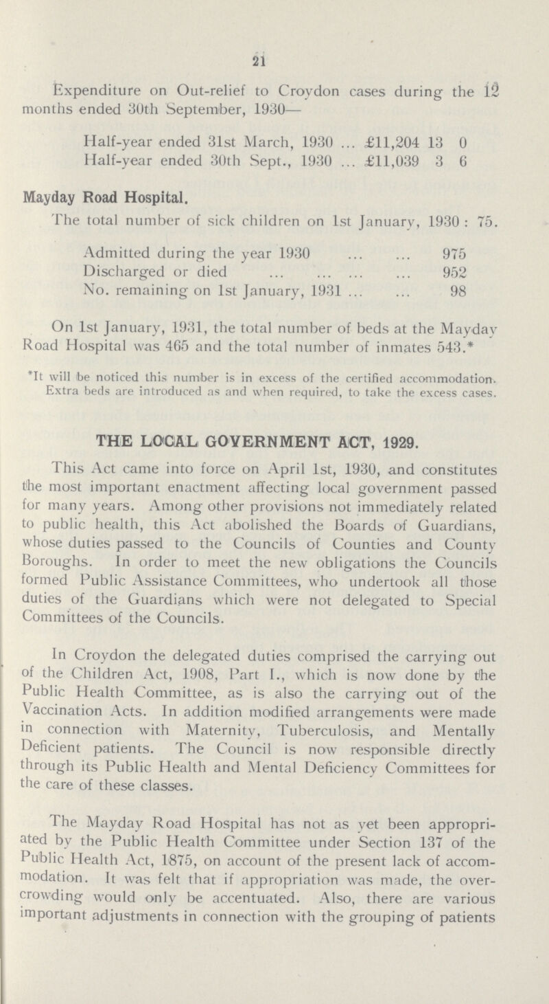 21 Expenditure on Out-relief to Croydon cases during the 12 months ended 30th September, 1930— Half-year ended 31st March, 1930 £11,204 13 0 Half-year ended 30th Sept., 1930 £11,039 3 6 Mayday Road Hospital. The total number of sick children on 1st January, 1930 : 75. Admitted during the year 1930 975 Discharged or died 952 No. remaining on 1st January, 1931 98 On 1st January, 1931, the total number of beds at the Mayday Road Hospital was 465 and the total number of inmates 543.* *It will be noticed this number is in excess of the certified accommodation. Extra beds are introduced as and when required, to take the excess cases. THE LOCAL GOVERNMENT ACT, 1929. This Act came into force on April 1st, 1930, and constitutes the most important enactment affecting local government passed for many years. Among other provisions not immediately related to public health, this Act abolished the Boards of Guardians, whose duties passed to the Councils of Counties and County Boroughs. In order to meet the new obligations the Councils formed Public Assistance Committees, who undertook all those duties of the Guardians which were not delegated to Special Committees of the Councils. In Croydon the delegated duties comprised the carrying out of the Children Act, 1908, Part I., which is now done by the Public Health Committee, as is also the carrying out of the Vaccination Acts. In addition modified arrangements were made in connection with Maternity, Tuberculosis, and Mentally Deficient patients. The Council is now responsible directly through its Public Health and Mental Deficiency Committees for the care of these classes. The Mayday Road Hospital has not as vet been appropri ated by the Public Health Committee under Section 137 of the Public Health Act, 1875, on account of the present lack of accom modation. It was felt that if appropriation was made, the over crowding would only be accentuated. Also, there are various important adjustments in connection with the grouping of patients