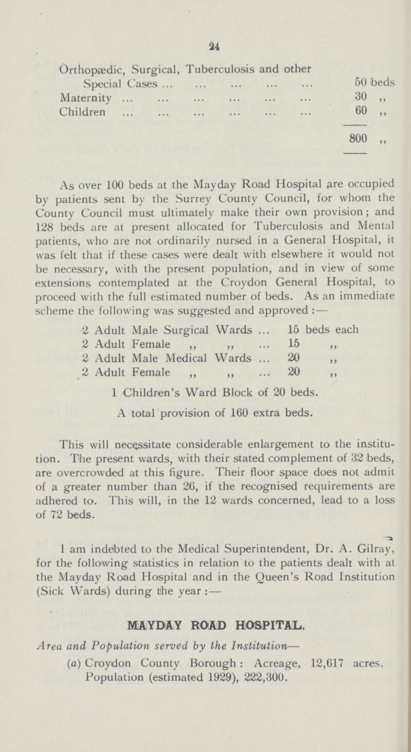 24 Orthopaedic, Surgical, Tuberculosis and other Special Cases 50 beds Maternity 30 ,, Children 60 ,, 800 „ As over 100 beds at the Mayday Road Hospital are occupied by patients sent by the Surrey County Council, for whom the County Council must ultimately make their own provision ; and 128 beds are at present allocated for Tuberculosis and Mental patients, who are not ordinarily nursed in a General Hospital, it was felt that if these cases were dealt with elsewhere it would not be necessary, with the present population, and in view of some extensions contemplated at the Croydon General Hospital, to proceed with the full estimated number of beds. As an immediate scheme the following was suggested and approved : — 2 Adult Male Surgical Wards 15 beds each 2 Adult Female „ ,, 15 ,, 2 Adult Male Medical Wards 20 ,, 2 Adult Female ,, ,, 20 ,, 1 Children's Ward Block of 20 beds. A total provision of 160 extra beds. This will necessitate considerable enlargement to the institu tion. The present wards, with their stated complement of 32 beds, are overcrowded at this figure. Their floor space does not admit of a greater number than 26, if the recognised requirements are adhered to. This will, in the 12 wards concerned, lead to a loss of 72 beds. I am indebted to the Medical Superintendent, Dr. A. Gilray, for the following statistics in relation to the patients dealt with at the Mayday Road Hospital and in the Queen's Road Institution (Sick Wards) during tihe year : — MAYDAY ROAD HOSPITAL. Area and Population served by the Institution— (a) Croydon County Borough: Acreage, 12,617 acres. Population (estimated 1929), 222,300.