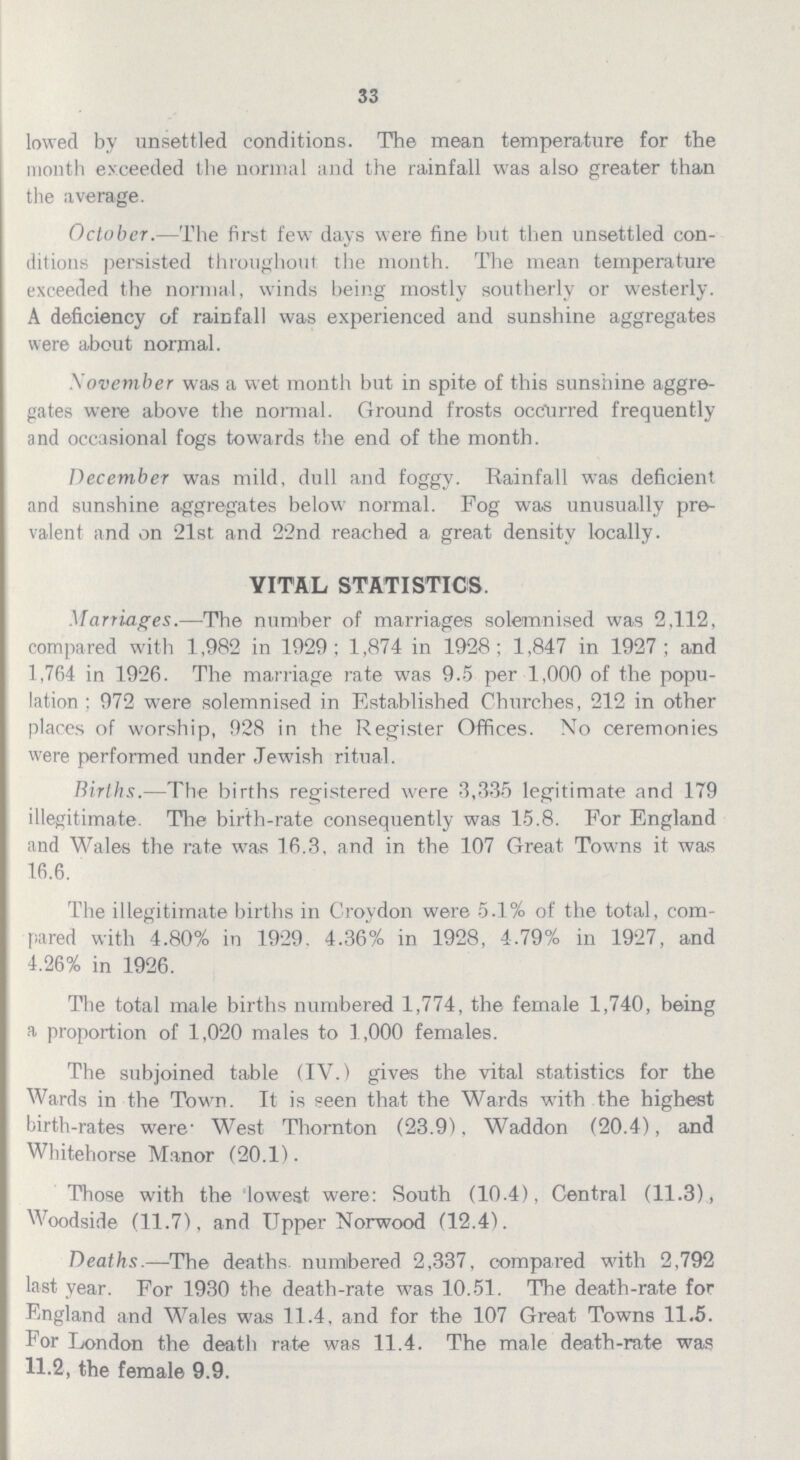33 lowed by unsettled conditions. The mean temperature for the month exceeded the normal and the rainfall was also greater than the average. October.— The first few days were fine but then unsettled con ditions persisted throughout the month. The mean temperature exceeded the normal, winds being mostly southerly or westerly. A deficiency of rainfall was experienced and sunshine aggregates were about normal. Xovember was a wet month but in spite of this sunshine aggre gates were above the normal. Ground frosts occurred frequently and occasional fogs towards the end of the month. December was mild, dull and foggy. Rainfall was deficient and sunshine aggregates below normal. Fog was unusually pre valent and on 21st and 22nd reached a great density locally. VITAL STATISTICS Marriages.— The number of marriages solemnised was 2,112, compared with 1,982 in 1929; 1,874 in 1928; 1,847 in 1927 ; and 1,764 in 1926. The marriage rate was 9.5 per 1,000 of the popu lation: 972 were solemnised in Established Churches, 212 in other places of worship, 928 in the Register Offices. No ceremonies were performed under Jewish ritual. Births.— The births registered were 3,335 legitimate and 179 illegitimate. The birth-rate consequently was 15.8. For England and Wales the rate was 16.3, and in the 107 Great Towns it was 16.6. The illegitimate births in Croydon were 5.1% of the total, com pared with 4.80% in 1929, 4.36% in 1928, 4.79% in 1927, and 4.26% in 1926. The total male births numbered 1,774, the female 1,740, being a proportion of 1,020 males to 1,000 females. The subjoined table (IV.) gives the vital statistics for the Wards in the Town. It is seen that the Wards with the highest birth-rates were West Thornton (23.9), Waddon (20.4), and Whitehorse Manor (20.1). Those with the lowest were: South (10.4), Central (11.3), Woodside (11.7), and Upper Norwood (12.4). Deaths.— The deaths, numbered 2,337, compared with 2,792 last year. For 1930 the death-rate was 10.51. The death-rate for England and Wales was 11.4, and for the 107 Great Towns 11.5. For London the death rate was 11.4. The male death-rate was II.2, the female 9.9.