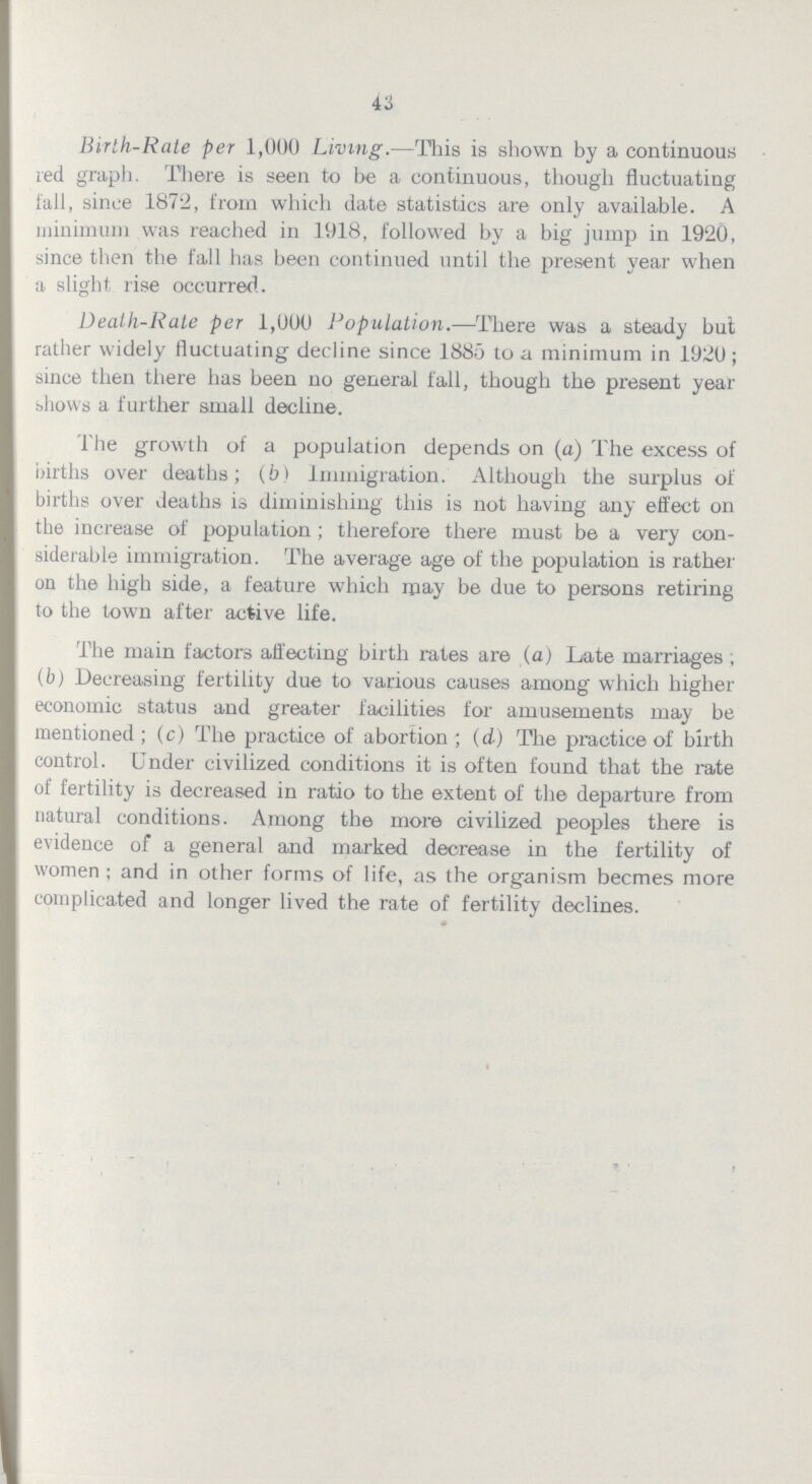 43 Birth-Rate per 1,000 Living.—This is shown by a continuous red graph. There is seen to be a continuous, though fluctuating fall, since 1872, from which date statistics are only available. A minimum was reached in 1918, followed by a big jump in 1920, since then the fall has been continued until the present year when a slight rise occurred. Death-Rate per 1,000 Population.—There was a steady but rather widely fluctuating decline since 1885 to a minimum in 1920; since then there has been no general fall, though the present year shows a further small decline. The growth of a population depends on (a) The excess of births over deaths; (b) Immigration. Although the surplus of births over deaths is diminishing this is not having any effect on the increase of population; therefore there must be a very con siderable immigration. The average age of the population is rather on the high side, a feature which may be due to persons retiring to the town after active life. The main factors affecting birth rates are (a) Late marriages; (b) Decreasing fertility due to various causes among which higher economic status and greater facilities for amusements may be mentioned; (c) The practice of abortion; (d) The practice of birth control. Under civilized conditions it is often found that the rate of fertility is decreased in ratio to the extent of the departure from natural conditions. Among the more civilized peoples there is evidence of a general and marked decrease in the fertility of women; and in other forms of life, as the organism becmes more complicated and longer lived the rate of fertility declines.