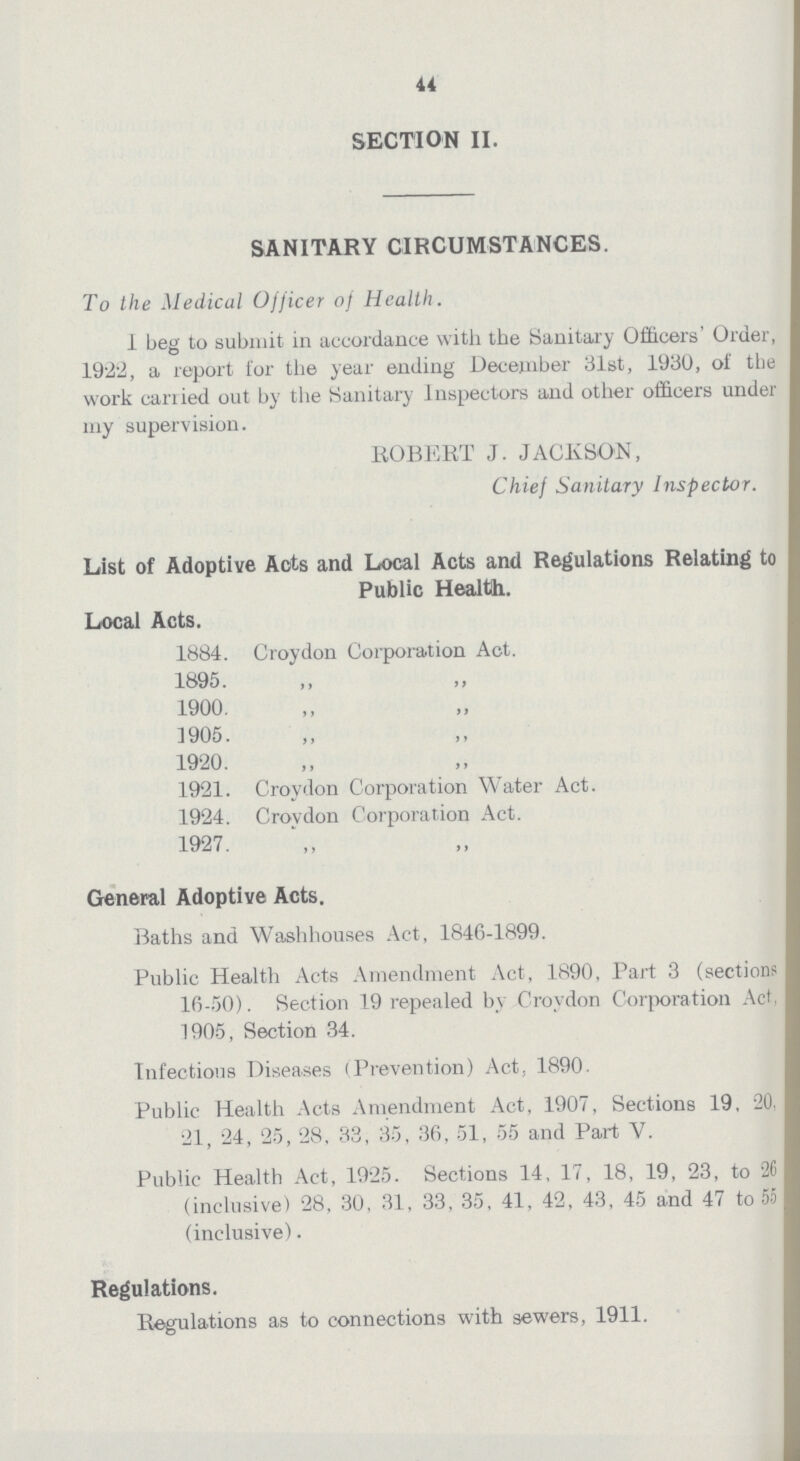 44 SECTION II. SANITARY CIRCUMSTANCES. To the Medical Officer of Health. I beg to submit in accordance with the Sanitary Officers' Order, 1922, a report for the year ending December 31st, 1930, of the work carried out by the Sanitary Inspectors and other officers under my supervision. ROBERT J. JACKSON, Chief Sanitary Inspector. List of Adoptive Acts and Local Acts and Regulations Relating to Public Health. Local Acts. 1884. Croydon Corporation Act. 1895. „ „ 1900. „ „ 1905. „ „ 1920. „ „ 1921. Croydon Corporation Water Act. 1924. Croydon Corporation Act. 1927. General Adoptive Acts. Baths and Washhouses Act, 1846-1899. Public Health Acts Amendment Act, 1890, Part 3 (sections 16-50). Section 19 repealed by Croydon Corporation Act, 1905, Section 34. Infections Diseases (Prevention) Act, 1890. Public Health Acts Amendment Act, 1907, Sections 19, 20, 21, 24, 25, 28, 33, 35, 36, 51, 55 and Part V. Public Health Act, 1925. Sections 14, 17, 18, 19, 23, to 26 (inclusive) 28, 30, 31, 33, 35, 41, 42, 43, 45 and 47 to 55 (inclusive). Regulations. Regulations as to connections with sewers, 1911.