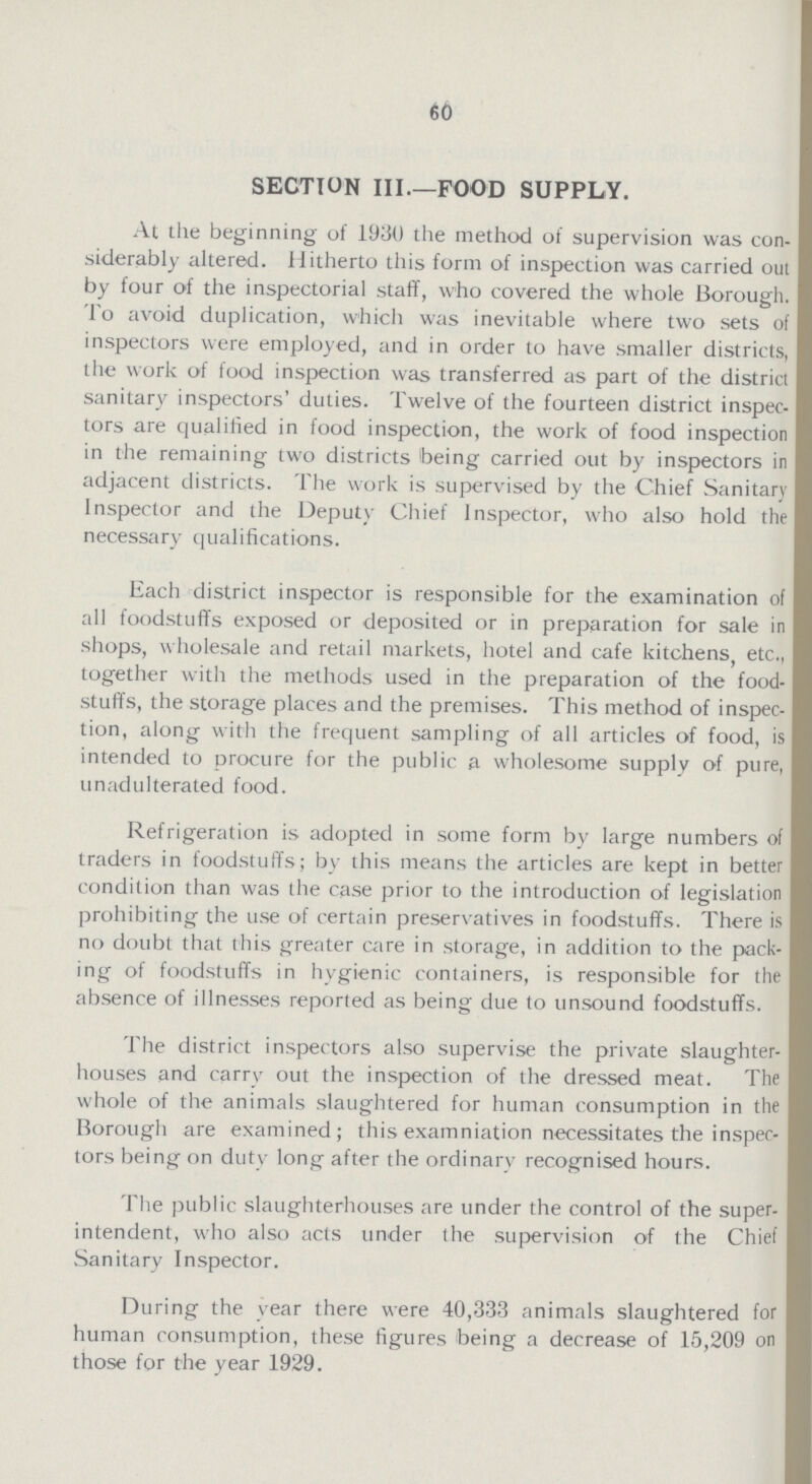 60 section III.—food supply. At the beginning of 1930 the method of supervision was con siderably altered. Hitherto this form of inspection was carried out by four of the inspectorial staff, who covered the whole Borough. To avoid duplication, which was inevitable where two sets of inspectors were employed, and in order to have smaller districts, the work of food inspection was transferred as part of the district sanitary inspectors' duties. Twelve of the fourteen district inspec tors are qualified in food inspection, the work of food inspection in the remaining two districts being carried out by inspectors in adjacent districts. The work is supervised by the Chief Sanitary Inspector and the Deputy Chief Inspector, who also hold the necessary qualifications. Each district inspector is responsible for the examination of all foodstuffs exposed or deposited or in preparation for sale in shops, wholesale and retail markets, hotel and cafe kitchens, etc., together with the methods used in the preparation of the food stuffs, the storage places and the premises. This method of inspec tion, along with the frequent sampling of all articles of food, is intended to procure for the public a wholesome supply of pure, unadulterated food. Refrigeration is adopted in some form by large numbers of traders in foodstuffs; by this means the articles are kept in better condition than was the case prior to the introduction of legislation prohibiting the use of certain preservatives in foodstuffs. There is no doubt that this greater cire in storage, in addition to the pack ing of foodstuffs in hygienic containers, is responsible for the absence of illnesses reported as being due to unsound foodstuffs. The district inspectors also supervise the private slaughter houses and carrv out the inspection of the dressed meat. The whole of the animals slaughtered for human consumption in the Borough are examined; this examniation necessitates the inspec tors being on duty long after the ordinary recognised hours. The public slaughterhouses are under the control of the super intendent, who also acts under the supervision of the Chief Sanitary Inspector. During the year there were 40,333 animals slaughtered for human consumption, these figures being a decrease of 15,209 on those for the year 1929.