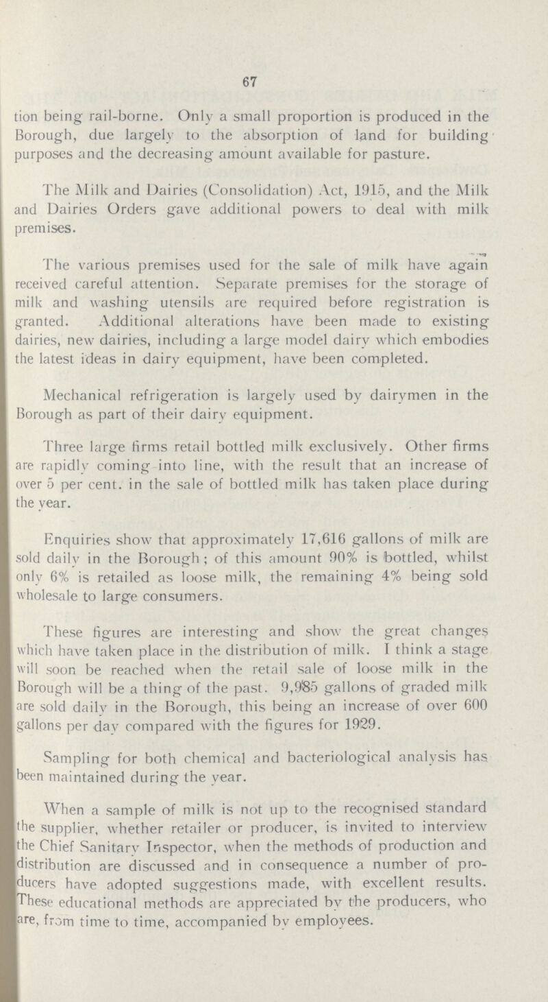 67 tion being rail-borne. Only a small proportion is produced in the Borough, due largely to the absorption of land for building purposes and the decreasing amount available for pasture. The Milk and Dairies (Consolidation) Act, 1915, and the Milk and Dairies Orders gave additional powers to deal with milk premises. The various premises used for the sale of milk have again received careful attention. Separate premises for the storage of milk and washing utensils are required before registration is granted. Additional alterations have been made to existing dairies, new dairies, including a large model dairy which embodies the latest ideas in dairy equipment, have been completed. Mechanical refrigeration is largely used by dairvmen in the Borough as part of their dairv equipment. Three large firms retail bottled milk exclusively. Other firms are rapidly coming into line, with the result that an increase of over 5 per cent, in the sale of bottled milk has taken place during the year. Enquiries show that approximately 17,616 gallons of milk are sold daily in the Borough ; of this amount 90% is bottled, whilst only 6% is retailed as loose milk, the remaining 4% being sold wholesale to large consumers. These figures are interesting and show the great changes which have taken place in the distribution of milk. I think a stage will soon be reached when the retail sale of loose milk in the Borough will be a thing of the past. 9,98-5 gallons of graded milk are sold dailv in the Borough, this being an increase of over 600 gallons per dav compared with the figures for 1929. Sampling for both chemical and bacteriological analysis has been maintained during the vear. When a sample of milk is not up to the recognised standard the supplier, whether retailer or producer, is invited to interview the Chief Sanitary Inspector, when the methods of production and distribution are discussed and in consequence a number of pro ducers have adopted suggestions made, with excellent results. These educational methods are appreciated by the producers, who are, from time to time, accompanied by employees.