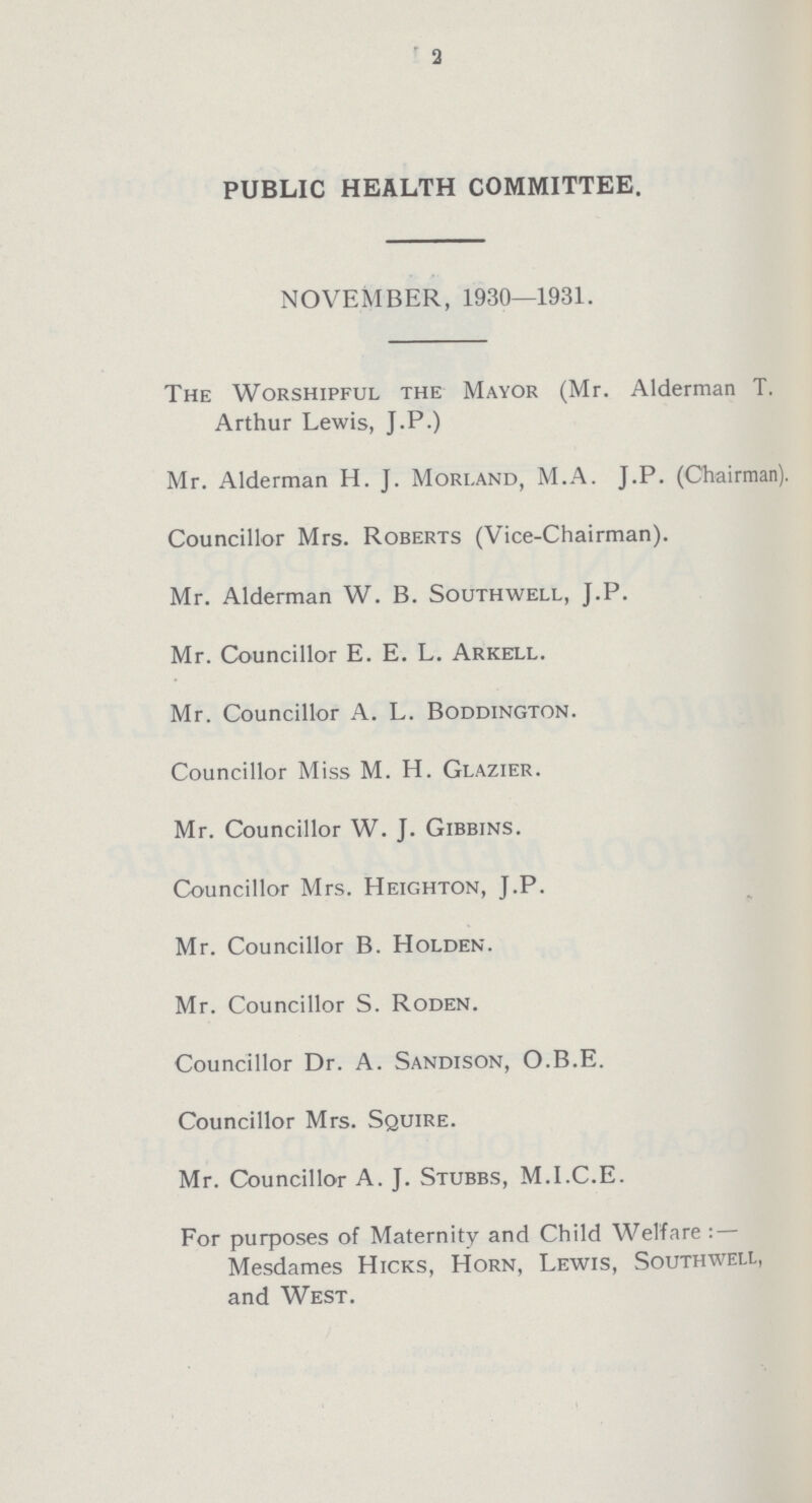 3 PUBLIC HEALTH COMMITTEE. NOVEMBER, 1930—1931. The Worshipful the Mayor (Mr. Alderman T. Arthur Lewis, J.P.) Mr. Alderman H. J. Mori.and, M.A. J.P. (Chairman). Councillor Mrs. Roberts (Vice-Chairman). Mr. Alderman W. B. Southwell, J.P. Mr. Councillor E. E. L. Arkell. Mr. Councillor A. L. Boddington. Councillor Miss M. H. Glazier. Mr. Councillor W. J. Gibbins. Councillor Mrs. Heighton, J.P. Mr. Councillor B. Holden. Mr. Councillor S. Roden. Councillor Dr. A. Sandison, O.B.E. Councillor Mrs. Squire. Mr. Councillor A. J. Stubbs, M.I.C.E. For purposes of Maternity and Child Welfare: — Mesdames Hicks, Horn, Lewis, Southwell, and West.