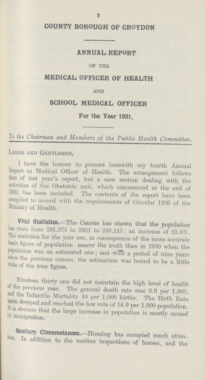 3 COUNTY BOROUGH OF CROYDON ANNUAL REPORT of the MEDICAL OFFICER OF HEALTH and SCHOOL MEDICAL OFFICER For the Year 1931. To the Chairman and Members of the Public Health Committee. Ladies and Gentlemen, I have the honour to present herewith my fourth Annual Report as Medical Officer of Health. The arrangement follows that of last year's report, but a new section dealing with the activities of the Obstetric unit, which commenced at the end of 1930, has been included. The contents of the report have been compiled to accord with the requirements of Circular 1206 of the Ministry of Health. Yital Statistics.—The Census has shown that the population has risen from 191,375 in 1921 to 233,115 ; an increase of 21.8%. The statistics for the year are, in consequence of the more accurate basic figure of population. nearer the truth than in 1930 when the population was an estimated one; and with a period of nine years since the previous census, the estimation was bound to be a little wide of the true figure. Nineteen thirty one did not maintain the high level of health of the previous year. The general death rate rose 0.9 per 1,000, and the Infantile Mortality 10 per 1,000 births. The Birth Rate again dropped and reached the low rate of 14.9 per 1,000 population. It is obvious that the large increase in population is mostly caused by immigration. Sanitary Circumstances.—Housing has occupied much atten tion. In addition to the routine inspections of houses, and the