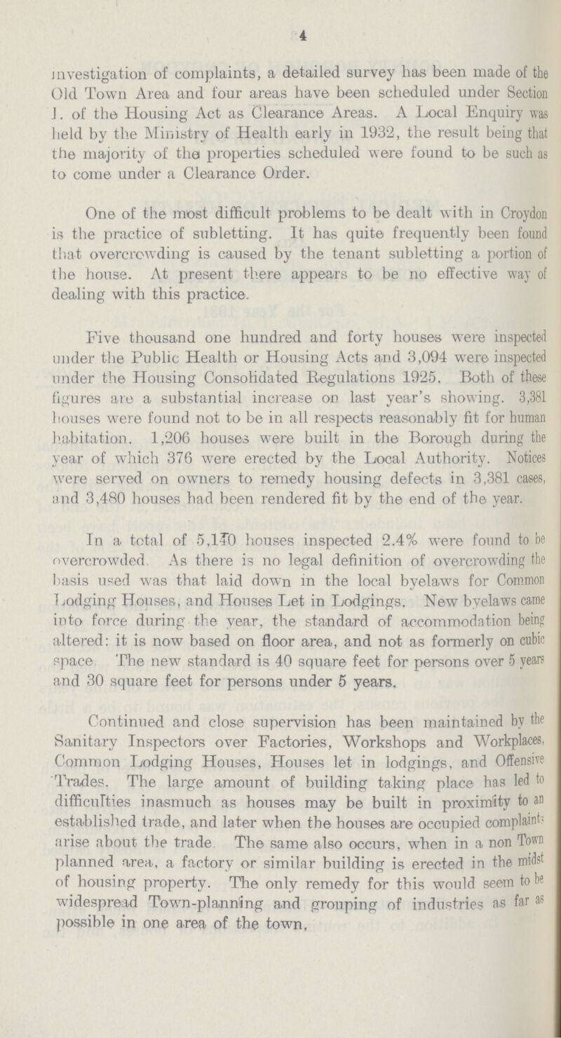 4 investigation of complaints, a detailed survey has been made of the Old Town Area and four areas have been scheduled under Section I. of the Housing Act as Clearance Areas. A Local Enquiry was held by the Ministry of Health early in 1932, the result being that the majority of the properties scheduled were found to be such as to come under a Clearance Order. One of the most difficult problems to be dealt with in Croydon is the practice of subletting. It has quite frequently been found that overcrowding is caused by the tenant subletting a portion of the house. At present there appears to be no effective way of dealing with this practice. Five thousand one hundred and forty houses were inspected under the Public Health or Housing Acts and 3,094 were inspected under the Housing Consolidated Regulations 1925. Both of these figures ate a substantial increase on last year's showing. 3,381 houses were found not to be in all respects reasonably fit for human habitation. 1,206 houses were built in the Borough during the year of which 376 were erected by the Local Authority. Notices were served on owners to remedy housing defects in 3,381 cases, and 3,480 houses had been rendered fit by the end of the year. In a total of 5,140 houses inspected 2.4% were found to be overcrowded As there is no legal definition of overcrowding the basis used was that laid down in the local byelaws for Common Lodging Houses, and Houses Let in Lodgings. New byelaws came into force during the year, the standard of accommodation being altered: it is now based on floor area, and not as formerly on cubic space. The new standard is 40 square feet for persons over 5 years and 30 square feet for persons under 5 years. Continued and close supervision has been maintained by the Sanitary In spectore over Factories, Workshops and Workplaces, Common Lodging Houses, Houses let in lodgings, and Offensive Trades. The large amount of building taking place has led to difficulties inasmuch as houses may be built in proximity to an established trade, and later when the houses are occupied complaints arise about the trade. The same also occurs, when in a non Town planned area, a factory or similar building is erected in the midst of housing property. The only remedy for this would seem to be widespread Town-planning and grouping of industries as far as possible in one area of the town.