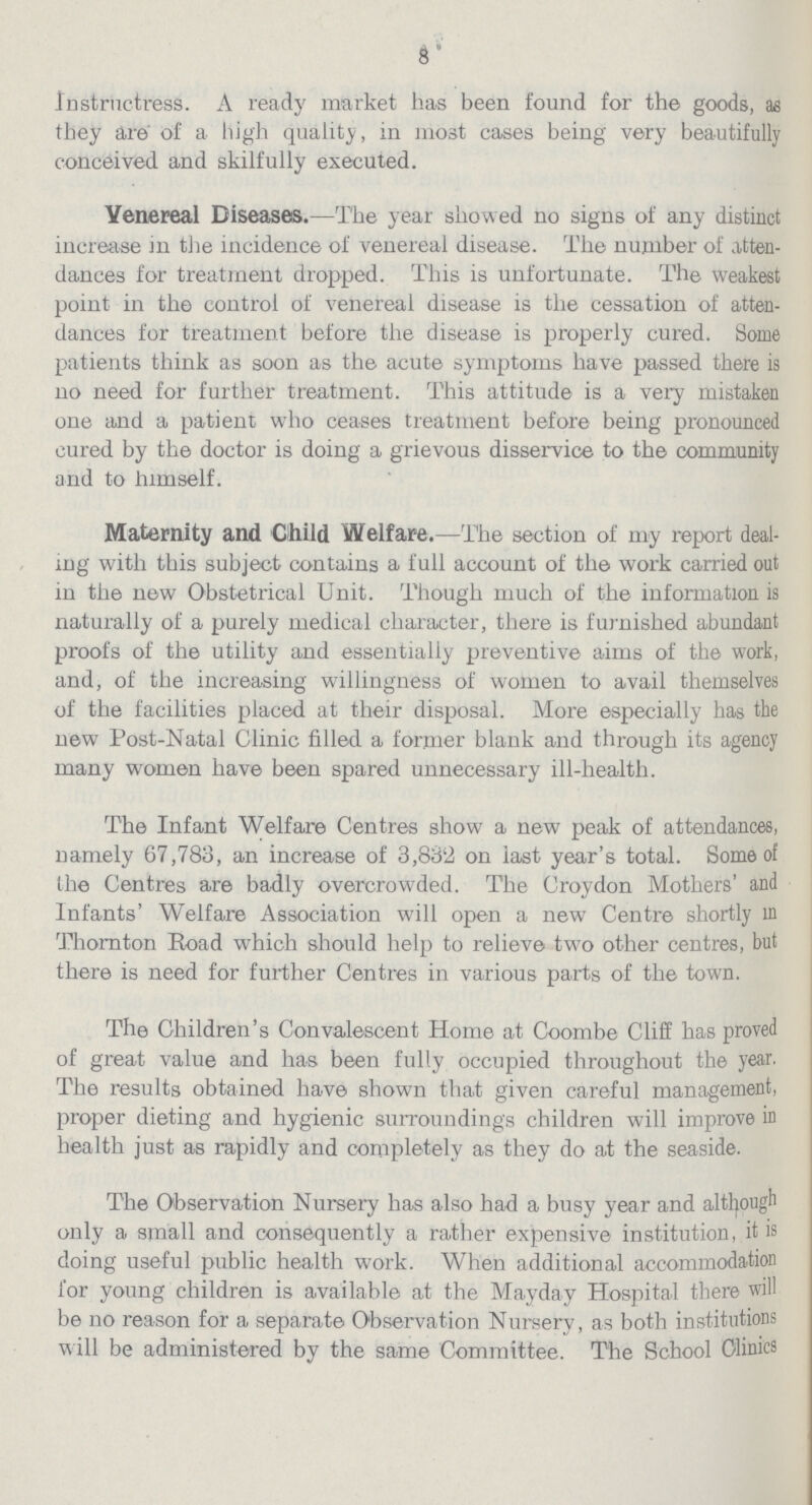 8 Instructress. A ready market has been found for the goods, as they are of a high quality, in most cases being very beautifully conceived and skilfully executed. Venereal Diseases.—The year showed no signs of any distinct increase in the incidence of venereal disease. The number of atten dances for treatment dropped. This is unfortunate. The weakest point in the control of venereal disease is the cessation of atten dances for treatment before the disease is properly cured. Some patients think as soon as the acute symptoms have passed there is no need for further treatment. This attitude is a very mistaken one and a patient who ceases treatment before being pronounced cured by the doctor is doing a grievous disservice to the community and to himself. Maternity and Child Welfare.—The section of my report deal ing with this subject contains a full account of the work carried out in the new Obstetrical Unit. Though much of the information is naturally of a purely medical character, there is furnished abundant proofs of the utility and essentially preventive aims of the work, and, of the increasing willingness of women to avail themselves of the facilities placed at their disposal. More especially has the new Post-Natal Clinic filled a former blank and through its agency many women have been spared unnecessary ill-health. The Infant Welfare Centres show a new peak of attendances, namely 67,783, an increase of 3,832 on last year's total. Some of the Centres are badly overcrowded. The Croydon Mothers' and Infants' Welfare Association will open a new Centre shortly in Thornton Road which should help to relieve two other centres, but there is need for further Centres in various parts of the town. The Children's Convalescent Home at Coombe Cliff has proved of great value and has been fully occupied throughout the year. The results obtained have shown that given careful management, proper dieting and hygienic surroundings children will improve in health just as rapidly and completely as they do at the seaside. The Observation Nursery has also had a busy year and although only a small and consequently a rather expensive institution, it is doing useful public health work. When additional accommodation for young children is available at the Mayday Hospital there will be no reason for a separate Observation Nursery, as both institutions will be administered by the same Committee. The School Clinics