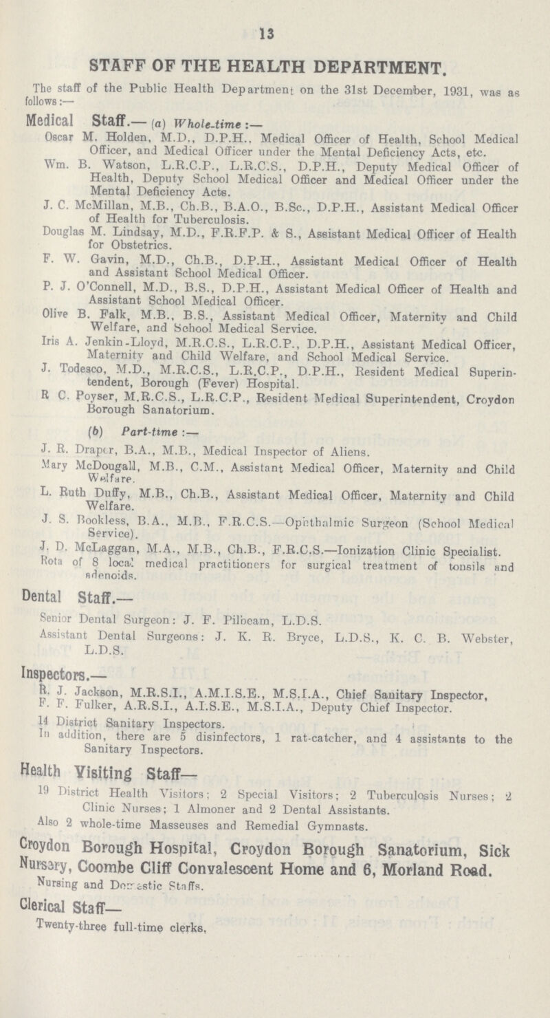 13 STAFF OF THE HEALTH DEPARTMENT. The staff of the Public Health Department on the 31st December, 1931, was as follows:— Medical Staff.— (a) whole-time:— Oscar M. Holden. M.D., D.P.H., Medical Officer of Health, School Medical Officer, and Medical Officer under the Mental Deficiency Acts, etc. Wm. B. Watson, L.R.C.P., L.B.C.S., D.P.H., Deputy Medical Officer of Health, Deputy School Medical Officer and Medical Officer under the Mental Deficiency Acts. J. C. McMillan, M.B., Ch.B., B.A.O., B.Sc., D.P.H., Assistant Medical Officer of Health for Tuberculosis. Douglas M. Lindsay, M.D., F.R.F.P. & 8., Assistant Medical Officer of Health for Obstetrics. F. W. Gavin, M.D., Ch.B., D.P.H., Assistant Medical Officer of Health and Assistant School Medical Officer. P. J. O'Connell, M.D., B.S., D.P.H., Assistant Medical Officer of Health and Assistant School Medical Officer. Olive B. Falk, M.B., B.S., Assistant Medical Officer, Maternity and Child Welfare, and School Medical Service. Iris A. Jenkin-Lloyd, M.R.C.S., L.R.C.P., D.P.H., Assistant Medical Officer, Maternity and Child Welfare, and School Medical Service. J. Todesco, M.D., M.R.C.S., L.R.C.P., D.P.H., Resident Medical Superin tendent, Borough (Fever) Hospital. R C. Poyser, M.R.C.S., L.R.C.P., Resident Medical Superintendent, Croydon Borough Sanatorium. (6) Part-time:— J. R. Draper, B.A., M.B., Medical Inspector of Aliens. Mary McDougall, M.B., C.M., Assistant Medical Officer, Maternity and Child Welfare. L. Ruth Duffy, M.B., Ch.B., Assistant Medical Officer, Maternity and Child Welfare. J. S. Bookless, B.A., M.B., F.R.C.S.—Opthalmic Surgeon (School Medical Service). J. D. McLaggan, M.A., M.B., Ch.B., F.R.C.S.—Ionization Clinic Specialist. Rota of 8 local medical practitioners for surgical treatment of tonsils and adenoids. Dental Staff.— Senior Dental Surgeon: J. F. Pilbcam, L.D.S. Assistant Dental Surgeons: J. K. R. Bryce, L.D.S., K. C. B. Webster, L.D.S. Inspectors.— R. J. Jackson, M.R.S.I., A.M.I.S.E., M.S.I.A., Chief Sauitary Inspector, F. F. Fulker, A.R.S.I., A.I.S.E., M.S.I.A., Deputy Chief Inspector. 14 District Sanitary Inspectors. In addition, there are 5 disinfectors, 1 rat-catcher, and 4 assistants to the Sanitary Inspectors. Health Yislting Staff— 19 District Health Visitors; 2 Special Visitors; 2 Tuberculosis Nurses; 2 Clinic Nurses; 1 Almoner and 2 Dental Assistants. Also 2 whole-time Masseuses and Remedial Gymnasts. Croydon Borough Hospital, Croydon Borough Sanatorium, Sick Nursery, Coombe Cliff Convalescent Home and 6, Morland Road. Nursing and Domestic Staffs. Clerical staff— Twenty-three full-time clerks,